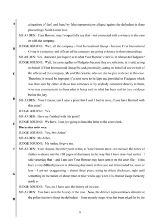 9
A
B
C
D
E
F
G
H
allegations of theft and fraud by false representation alleged against the defendant in these
proceedings, Sunil Kumar Jain.
MS ARDEN: Your Honour, may I respectfully say that – not connected with a witness in this case
or with the company.
JUDGE BOURNE: Well, all the company – First International Group – because First International
Group is a company and officers of the company are giving evidence in these proceedings.
MS ARDEN: Yes. And can I just inquire as to what Your Honour’s view is, in relation to Fladgates?
JUDGE BOURNE: Well, the same applies to Fladgates because they are solicitors, it is said, acting
on behalf of First International Group Plc and, potentially, acting on behalf of one or both of
the officers of that company, Mr and Mrs Vadera, who are due to give evidence in this case.
Therefore, it would be improper if a note were to be kept and provided to Fladgates which
was then seen by either of those two witnesses or by anybody connected directly to them,
who may communicate to them what is being said or what has been said in their evidence
before the jury.
MS ARDEN: Your Honour, can I raise a point that I said I had to raise, if you have finished with
this point?
JUDGE BOURNE: Yes.
MS ARDEN: Have we finished with this point?
JUDGE BOURNE: We have. I am just going to hand the letter to the court clerk.
Discussion sotto voce.
JUDGE BOURNE: Yes, Mrs Arden?
MS ARDEN: Ms Arden.
JUDGE BOURNE: Ms Arden, forgive me.
MS ARDEN: Your Honour, the other point is this; as Your Honour know, we received the notice of
further evidence and the 130 pages of disclosure in the way that I have described earlier. I
said yesterday that – and I am sure Your Honour may have seen it on the court file – it has
been a very difficult process in obtaining disclosure in this case and it has lasted for, more or
less – I am not exaggerating – almost three years, trying to obtain disclosure, right until
something in the nature of about three or four weeks ago when His Honour Judge Berkeley
made a-
JUDGE BOURNE: Yes, no, I have seen the history of the case.
MS ARDEN: You have seen the history of the case. Now, the defence representatives attended at
the police station without the defendant – from an early stage, what has been asked for by the
 