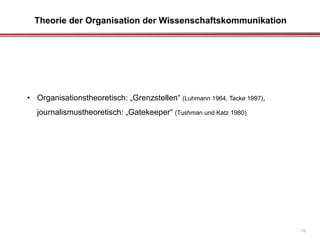 Theorie der Organisation der Wissenschaftskommunikation
10
• Organisationstheoretisch: „Grenzstellen“ (Luhmann 1964, Tacke 1997),
journalismustheoretisch: „Gatekeeper“ (Tushman und Katz 1980)
 