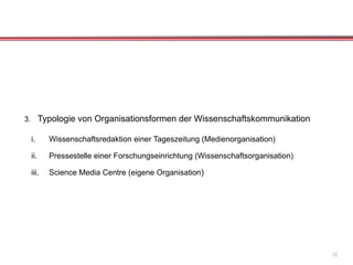 3. Typologie von Organisationsformen der Wissenschaftskommunikation
i. Wissenschaftsredaktion einer Tageszeitung (Medienorganisation)
ii. Pressestelle einer Forschungseinrichtung (Wissenschaftsorganisation)
iii. Science Media Centre (eigene Organisation)
12
 