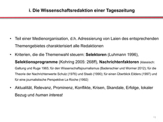 i. Die Wissenschaftsredaktion einer Tageszeitung
13
• Teil einer Medienorganisation, d.h. Adressierung von Laien des entsprechenden
Themengebietes charakterisiert alle Redaktionen
• Kriterien, die die Themenwahl steuern: Selektoren (Luhmann 1996),
Selektionsprogramme (Kohring 2005: 268ff), Nachrichtenfaktoren (klassisch:
Galtung und Ruge 1965; für den Wissenschaftsjournalismus (Badenschier und Wormer 2012); für die
Theorie der Nachrichtenwerte Schulz (1976) und Staab (1990); für einen Überblick Eilders (1997) und
für eine journalistische Perspektive La Roche (1992)
• Aktualität, Relevanz, Prominenz, Konflikte, Krisen, Skandale, Erfolge, lokaler
Bezug und human interest
 