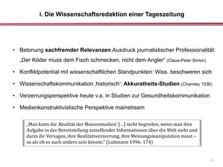 i. Die Wissenschaftsredaktion einer Tageszeitung
15
• Betonung sachfremder Relevanzen Ausdruck journalistischer Professionalität:
„Der Köder muss dem Fisch schmecken, nicht dem Angler“ (Claus-Peter Simon)
• Konfliktpotential mit wissenschaftlichen Standpunkten: Wiss. beschweren sich
• Wissenschaftskommunikation ‚historisch‘: Akkuratheits-Studien (Charnley 1936)
• Verzerrungsperspektive heute v.a. in Studien zur Gesundheitskommunikation
• Medienkonstruktivistische Perspektive mainstream
„Man kann die ‚Realität der Massenmedien’ […] nicht begreifen, wenn man ihre
Aufgabe in der Bereitstellung zutreffender Informationen über die Welt sieht und
darin ihr Versagen, ihre Realitätsverzerrung, ihre Meinungsmanipulation misst –
so als ob es auch anders sein könnte.“ (Luhmann 1996: 174)
 