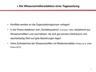 i. Die Wissenschaftsredaktion einer Tageszeitung
16
• Konflikte werden an die Organisationsgrenzen verlagert
• in der Praxis etablieren sich „Kontaktsysteme“ (Luhmann 1964) bestehend aus
Wissenschaftlern und Journalisten, die sich gut kennen (Vertrauen!) und
wechselseitig Wert auf gute Beziehungen legen
• Hohe Zufriedenheit der Wissenschaftler mit Medienkontakten (Peters et al. 2008,
Peters 2012)
 