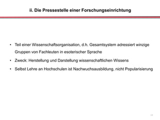 ii. Die Pressestelle einer Forschungseinrichtung
17
• Teil einer Wissenschaftsorganisation, d.h. Gesamtsystem adressiert winzige
Gruppen von Fachleuten in esoterischer Sprache
• Zweck: Herstellung und Darstellung wissenschaftlichen Wissens
• Selbst Lehre an Hochschulen ist Nachwuchsausbildung, nicht Popularisierung
 