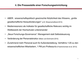 ii. Die Pressestelle einer Forschungseinrichtung
18
• ABER: wissenschaftspolitisch gewünschte Nützlichkeit des Wissens, „große
gesellschaftliche Herausforderungen“ (z.B. Wissenschaftsrat 2015)
• Medienresonanz als Indikator für gesellschaftliche Relevanz wichtig im
Wettbewerb der Hochschulen untereinander
• „Neue Forschungs-Governance“: Management statt Selbststeuerung
• Veränderung der Personalstruktur (Meier und Schimank 2010)
• Zunehmend mehr Personal auch für Außendarstellung, Verhältnis 1:20 zu den
wissenschaftlichen Mitarbeitern, 1 PM pro Professur/a (Friedrichsmeier et al. 2013)
 