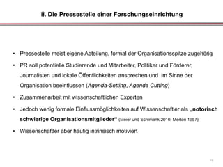 ii. Die Pressestelle einer Forschungseinrichtung
19
• Pressestelle meist eigene Abteilung, formal der Organisationsspitze zugehörig
• PR soll potentielle Studierende und Mitarbeiter, Politiker und Förderer,
Journalisten und lokale Öffentlichkeiten ansprechen und im Sinne der
Organisation beeinflussen (Agenda-Setting, Agenda Cutting)
• Zusammenarbeit mit wissenschaftlichen Experten
• Jedoch wenig formale Einflussmöglichkeiten auf Wissenschaftler als „notorisch
schwierige Organisationsmitglieder“ (Meier und Schimank 2010, Merton 1957)
• Wissenschaftler aber häufig intrinsisch motiviert
 