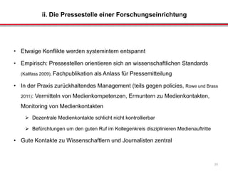 ii. Die Pressestelle einer Forschungseinrichtung
20
• Etwaige Konflikte werden systemintern entspannt
• Empirisch: Pressestellen orientieren sich an wissenschaftlichen Standards
(Kallfass 2009), Fachpublikation als Anlass für Pressemitteilung
• In der Praxis zurückhaltendes Management (teils gegen policies, Rowe und Brass
2011): Vermitteln von Medienkompetenzen, Ermuntern zu Medienkontakten,
Monitoring von Medienkontakten
 Dezentrale Medienkontakte schlicht nicht kontrollierbar
 Befürchtungen um den guten Ruf im Kollegenkreis disziplinieren Medienauftritte
• Gute Kontakte zu Wissenschaftlern und Journalisten zentral
 