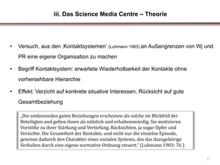 iii. Das Science Media Centre – Theorie
21
• Versuch, aus den ‚Kontaktsystemen‘ (Luhmann 1983) an Außengrenzen von Wj und
PR eine eigene Organisation zu machen
• Begriff Kontaktsystem: erwartete Wiederholbarkeit der Kontakte ohne
vorhersehbare Hierarchie
• Effekt: Verzicht auf konkrete situative Interessen, Rücksicht auf gute
Gesamtbeziehung
„Die umfassenden guten Beziehungen erscheinen als solche im Blickfeld der
Beteiligten und gelten ihnen als nützlich und erhaltenswürdig. Sie motivieren
Vorstöße zu ihrer Stärkung und Vertiefung, Rücksichten, ja sogar Opfer und
Verzichte. Die Gesamtheit der Kontakte, und nicht nur die einzelne Episode,
gewinnt dadurch den Charakter eines sozialen Systems, das das dazugehörige
Verhalten durch eine eigene normative Ordnung steuert.“ (Luhmann 1983: 76 )
 