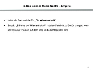 iii. Das Science Media Centre – Empirie
22
• nationale Pressestelle für „Die Wissenschaft“
• Zweck: „Stimme der Wissenschaft“ medienöffentlich zu Gehör bringen, wenn
kontroverse Themen auf dem Weg in die Schlagzeilen sind
 