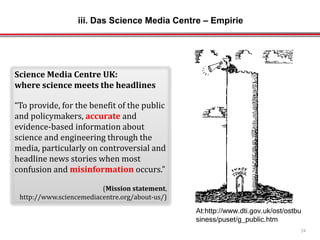 At:http://www.dti.gov.uk/ost/ostbu
siness/puset/g_public.htm
Science Media Centre UK:
where science meets the headlines
“To provide, for the benefit of the public
and policymakers, accurate and
evidence-based information about
science and engineering through the
media, particularly on controversial and
headline news stories when most
confusion and misinformation occurs.”
(Mission statement,
http://www.sciencemediacentre.org/about-us/)
24
iii. Das Science Media Centre – Empirie
 