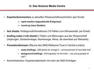 iii. Das Science Media Centre
26
• Expertenkommentare zu aktuellen Wissenschaftsnachrichten (per Email)
 rapid reaction (tagesaktuelle Ereignisse)
 round-up (neue Studien)
• fact sheets: Hintergrundinformationen (10 Fakten zum Klimawandel, per Email)
• briefing notes (‘crib sheets’): Fakten und Meinungen aus der Wissenschaft
(Impfungen, Gentechnologie, Atomenergie, Klima, als download auf Webseite)
• Pressekonferenzen (Räume des SMC/Wellcome Trust in Central London)
• news briefings: „GM plants for omega-3 – announcement of new field trial“
• background briefings: „Pornography on the brain – are young people at
risk?“
• Kerninfrastruktur: Expertendatenbank mit mehr als 3000 Einträgen
 