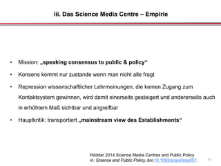 iii. Das Science Media Centre – Empirie
30
• Mission: „speaking consensus to public & policy“
• Konsens kommt nur zustande wenn man nicht alle fragt
• Repression wissenschaftlicher Lehrmeinungen, die keinen Zugang zum
Kontaktsystem gewinnen, wird damit einerseits gesteigert und andererseits auch
in erhöhtem Maß sichtbar und angreifbar
• Hauptkritik: transportiert „mainstream view des Establishments“
Rödder 2014 Science Media Centres and Public Policy
in: Science and Public Policy, doi:10.1093/scipol/scu057.
 
