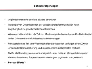 Schlussfolgerungen
32
• Organisationen sind zentrale soziale Strukturen
• Typologie von Organisationen der Wissenschaftskommunikation nach
Zugehörigkeit zu gesellschaftlichen Bereichen
• Wissenschaftsredaktion als Teil von Medienorganisationen haben Konfliktpotential
in den Grenzverkehr mit Wissenschaftlern verlagert
• Pressestellen als Teil von Wissenschaftsorganisationen verfolgen einen Zweck
jenseits der Kernorientierung und müssen intern mit Konflikten rechnen
• SMCs als Kontaktsysteme sehr erfolgreich, aber Kritik an Monopolisierung der
Kommunikation und Repression von Meinungen zugunsten von ‚Konsens‘
• Perrow-Effekte?
 