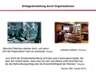 Erfolgsdarstellung durch Organisationen
7Perrow 1961, Kaube 2013
„indirect indices“ (Perrrow)
„Aus Sicht der Krankenbehandlung sind das zwar Leistungssurrogate, die
aber den Vorteil haben, dass man sie sehr viel stärker unter Kontrolle hat
als den Behandlungserfolg oder die Einsichtsfähigkeit der Klienten.“ (Kaube)
„Manche Patienten sterben doch, und wenn
sich die Organisation noch so anstrengt“ (Kaube)
 