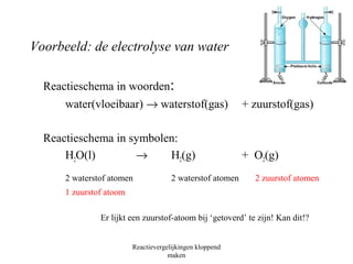 Voorbeeld: de electrolyse van water 
Reactieschema in woorden: 
water(vloeibaar) ® waterstof(gas) + zuurstof(gas) 
Reactieschema in symbolen: 
H2O(l) ® H2(g) + O2(g) 
2 waterstof atomen 2 waterstof atomen 2 zuurstof atomen 
1 zuurstof atoom 
Er lijkt een zuurstof-atoom bij ‘getoverd’ te zijn! Kan dit!? 
Reactievergelijkingen kloppend 
maken 
 