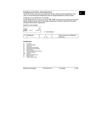 Einstellung auf der Ebene „Heizungsfachmann”
Tasten
und
3 Sekunden lang miteinander drücken. Dadurch ist die Einstellebene „Fachmann” für die Einstellung des Anlagentyps sowie der anlagenspezifischen Grössen aktiviert.
Anlagentyp auf der Bedienzeile 51 einstellen:
Auf der Bedienzeile 51 muss mit den Tasten
und
der gewünschte Anlagentyp eingestellt
werden. Dadurch werden alle für die Anlage erforderlichen Funktionen aktiviert und die dazu
benötigten Bedienzeilen eingeblendet.

2540Z 02

Beispiel für eine Eingabe:

51

Anlagentyp

2 = Heizkreistyp 2
1
(1…6)

.........................

Typennummern im folgenden
Abschnitt

Anlagentypen
A6
B1
B5
B7
B71
B9
E1
E2
LPB
M1
N1
Y1

Raumgerät
Vorlauf-/Kesselfühler
Raumfühler
Rücklauffühler (Primärkreis)
Rücklauffühler (Sekundärkreis)
Witterungsfühler
Wärmeerzeuger (Kessel/Umformer)
Verbraucher (Raum)
Datenbus
Heizkreis-/Umwälzpumpe
Regler RVL480
Heizkreismischer/-ventil

Building Technologies

74 319 0617 0 a

17.04.2008

11/180

de

 