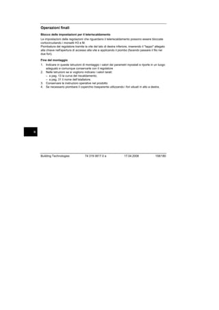 Operazioni finali
Blocco delle impostazioni per il teleriscaldamento
Le impostazioni delle regolazioni che riguardano il teleriscaldamento possono essere bloccate
cortocircuitando i morsetti H3 e M.
Piombatura del regolatore tramite la vite del lato di destra inferiore, inserendo il "tappo" allegato
alla chiave nell'apertura di accesso alla vite e applicando il piombo (facendo passare il filo nei
due fori).
Fine del montaggio
1. Indicare in queste istruzioni di montaggio i valori dei parametri inpostati e riporle in un luogo
adeguato e comunque conservarle con il regolatore
2. Nelle istruzioni se si vogliono indicare i valori tarati:
– a pag. 13 la curva del riscaldamento;
– a pag. 31 il nome dell’istallatore.
3. Conservare le instruzioni operative nel prodotto
4. Se necessario piombare il coperchio trasparente utilizzando i fori situati in alto a destra.

it

Building Technologies

74 319 0617 0 a

17.04.2008

158/180

 