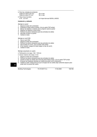 • Para las unidades de ambiente:
Cable de cobre 0,25 mm2
Cable de cobre 0,5 mm2
• Para el bus de datos:
0,75…2,5 mm2

25 m máx.
50 m máx.
ver hojas técnicas N2030 y N2032

Instalación y cableado
Montaje en pared
1. Separar la base del controlador
2. Presentar la base sobre la pared. ¡Con la señal TOP arriba!
3. Marcar los taladros a realizar para su fijación sobre la pared
4. Realizar los taladros y poner tacos
5. Perforar los pasos necesarios para las entradas de cables
6. Atornillar la base a la pared
7. Cablear la base
Montaje en carril DIN
1. Fijar el carril DIN
2. Separar la base del controlador
3. Perforar los pasos necesarios para las entradas de cables
4. Fijar la base en el raíl. ¡Con la señal TOP arriba!
5. Si se requiere, asegure la base (según el tipo de carril)
6. Cablear la base
Montaje empotrado en cuadro

• Perforación en la tapa: 138 × 138 mm
• Grosor máximo de la tapa: 3 mm
1.
2.
3.
4.
5.
es

Separar la base del controlador
Perforar los pasos necesarios para las entradas de cables
Insertar la base por detrás del corte del panel hasta el tope. ¡Con la señal TOP arriba!
Empujar las lengüetas laterales por detrás del panel (ver la ilustración)
Cablear la base. Asegurarse de que la longitud de los cables deje suficiente espacio para
poder abrir la puerta del cuadro

Building Technologies

74 319 0617 0 a

17.04.2008

160/180

 