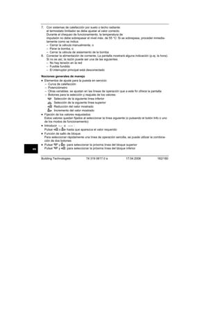 7. Con sistemas de calefacción por suelo o techo radiante:
el termostato limitador se debe ajustar al valor correcto.
Durante el chequeo de funcionamiento, la temperatura de
impulsión no debe sobrepasar el nivel máx. de 55 °C: Si se sobrepasa, proceder inmediatamente como se indica:
– Cerrar la válvula manualmente, o
– Parar la bomba, o
– Cerrar la válvula de aislamiento de la bomba
8. Conectar la alimentación de corriente. La pantalla mostrará alguna indicación (p.ej. la hora).
Si no es así, la razón puede ser una de las siguientes:
– No hay tensión en la red
– Fusible fundido
– El interruptor principal está desconectado

es

Nociones generales de manejo
• Elementos de ajuste para la puesta en servicio:
– Curva de calefacción
– Potenciómetro
– Otras variables: se ajustan en las líneas de operación que a este fin ofrece la pantalla
– Botones para la selección y reajuste de los valores:
Selección de la siguiente línea inferior
Selección de la siguiente línea superior
Reducción del valor mostrado
Incremento del valor mostrado
• Fijación de los valores reajustados:
Estos valores quedan fijados al seleccionar la línea siguiente (o pulsando el botón Info o uno
de los modos de funcionamiento)
• Introducir --.- o --:-- :
o
hasta que aparezca el valor requerido
Pulsar
• Función de salto de bloque:
Para seleccionar rápidamente una línea de operación sencilla, se puede utilizar la combinación de dos botones:
• Pulsar
y
:para seleccionar la próxima línea del bloque superior
y
:para seleccionar la próxima línea del bloque inferior
Pulsar
Building Technologies

74 319 0617 0 a

17.04.2008

162/180

 