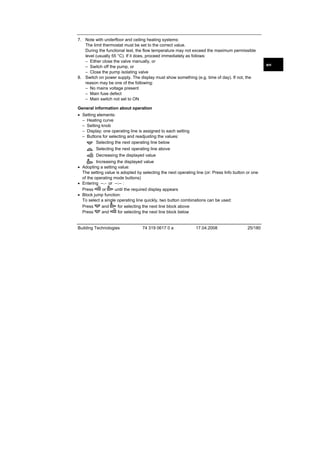 7. Note with underfloor and ceiling heating systems:
The limit thermostat must be set to the correct value.
During the functional test, the flow temperature may not exceed the maximum permissible
level (usually 55 °C). If it does, proceed immediately as follows:
– Either close the valve manually, or
– Switch off the pump, or
– Close the pump isolating valve
8. Switch on power supply. The display must show something (e.g. time of day). If not, the
reason may be one of the following:
– No mains voltage present
– Main fuse defect
– Main switch not set to ON
General information about operation
• Setting elements:
– Heating curve
– Setting knob
– Display; one operating line is assigned to each setting
– Buttons for selecting and readjusting the values:
Selecting the next operating line below
Selecting the next operating line above
Decreasing the displayed value
Increasing the displayed value
• Adopting a setting value:
The setting value is adopted by selecting the next operating line (or: Press Info button or one
of the operating mode buttons)
• Entering --.- or --:-- :
Press
or
until the required display appears
• Block jump function:
To select a single operating line quickly, two button combinations can be used:
Press
and
for selecting the next line block above
Press
and
for selecting the next line block below

Building Technologies

74 319 0617 0 a

17.04.2008

25/180

en

 