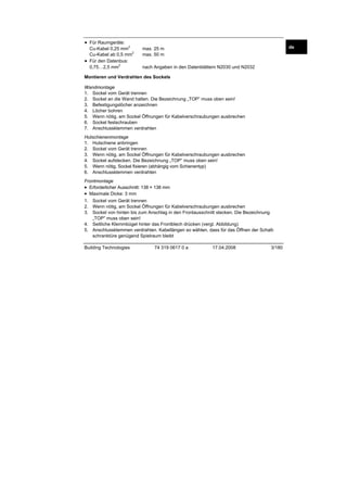• Für Raumgeräte:
2

Cu-Kabel 0,25 mm
2
Cu-Kabel ab 0,5 mm
• Für den Datenbus:
2
0,75…2,5 mm

de

max. 25 m
max. 50 m
nach Angaben in den Datenblättern N2030 und N2032

Montieren und Verdrahten des Sockels
Wandmontage
1. Sockel vom Gerät trennen
2. Sockel an die Wand halten. Die Bezeichnung „TOP” muss oben sein!
3. Befestigungslöcher anzeichnen
4. Löcher bohren
5. Wenn nötig, am Sockel Öffnungen für Kabelverschraubungen ausbrechen
6. Sockel festschrauben
7. Anschlussklemmen verdrahten
Hutschienenmontage
1. Hutschiene anbringen
2. Sockel vom Gerät trennen
3. Wenn nötig, am Sockel Öffnungen für Kabelverschraubungen ausbrechen
4. Sockel aufstecken. Die Bezeichnung „TOP” muss oben sein!
5. Wenn nötig, Sockel fixieren (abhängig vom Schienentyp)
6. Anschlussklemmen verdrahten
Frontmontage
• Erforderlicher Ausschnitt: 138 × 138 mm
• Maximale Dicke: 3 mm
1. Sockel vom Gerät trennen
2. Wenn nötig, am Sockel Öffnungen für Kabelverschraubungen ausbrechen
3. Sockel von hinten bis zum Anschlag in den Frontausschnitt stecken. Die Bezeichnung
„TOP” muss oben sein!
4. Seitliche Klemmbügel hinter das Frontblech drücken (vergl. Abbildung)
5. Anschlussklemmen verdrahten. Kabellängen so wählen, dass für das Öffnen der Schaltschranktüre genügend Spielraum bleibt
Building Technologies

74 319 0617 0 a

17.04.2008

3/180

 