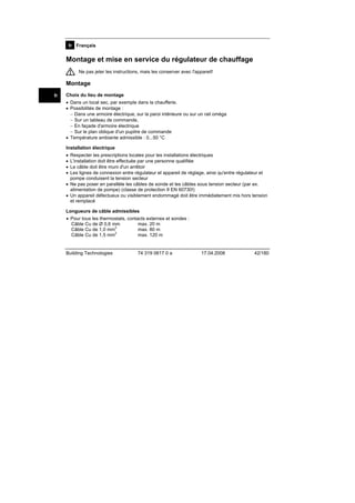 fr Français

Montage et mise en service du régulateur de chauffage
Ne pas jeter les instructions, mais les conserver avec l'appareil!

Montage
fr

Choix du lieu de montage
• Dans un local sec, par exemple dans la chaufferie.
• Possibilités de montage :
− Dans une armoire électrique, sur la paroi intérieure ou sur un rail oméga
− Sur un tableau de commande,
− En façade d'armoire électrique
− Sur le plan oblique d'un pupitre de commande
• Température ambiante admissible : 0...50 °C
Installation électrique
•
•
•
•

Respecter les prescriptions locales pour les installations électriques
L'installation doit être effectuée par une personne qualifiée
Le câble doit être muni d'un arrêtoir
Les lignes de connexion entre régulateur et appareil de réglage, ainsi qu'entre régulateur et
pompe conduisent la tension secteur
• Ne pas poser en parallèle les câbles de sonde et les câbles sous tension secteur (par ex.
alimentation de pompe) (classe de protection II EN 60730!)
• Un appareil défectueux ou visiblement endommagé doit être immédiatement mis hors tension
et remplacé
Longueurs de câble admissibles
• Pour tous les thermostats, contacts externes et sondes :
Câble Cu de Ø 0,6 mm
max. 20 m
2
max. 80 m
Câble Cu de 1,0 mm
2
max. 120 m
Câble Cu de 1,5 mm

Building Technologies

74 319 0617 0 a

17.04.2008

42/180

 