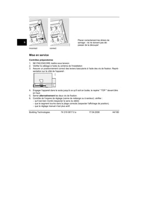 2522Z09

fr
incorrect

Placer correctement les étriers de
serrage – ils ne doivent pas dépasser de la découpe!

correct

Mise en service
Contrôles préparatoires

2540Z04

1. NE PAS ENCORE mettre sous tension
2. Vérifier le câblage à l'aide du schéma de l'installation
3. Assurer un positionnement correct des leviers basculants à l'aide des vis de fixation. Représentation sur le côté de l'appareil :

4. Engager l'appareil dans le socle jusqu'à ce qu'il soit en butée, le repère " TOP " devant être
en haut.
5. Serrer alternativement les deux vis de fixation.
6. Contrôle de l'organe de réglage (vanne de mélange ou à secteur); vérifier :
− qu'il est bien monté (respecter le sens du débit)
− que le segment tourne dans la plage correcte (respecter l'affichage de position).
− que le réglage manuel n'est plus actif.
Building Technologies

74 319 0617 0 a

17.04.2008

44/180

 