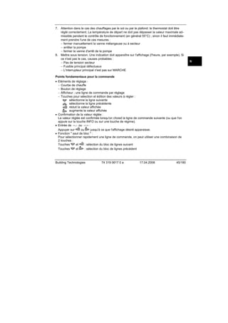 7. Attention dans le cas des chauffages par le sol ou par le plafond. le thermostat doit être
réglé correctement. La température de départ ne doit pas dépasser la valeur maximale admissible pendant le contrôle de fonctionnement (en général 55°C) ; sinon il faut immédiatement prendre l'une de ces mesures :
− fermer manuellement la vanne mélangeuse ou à secteur
− arrêter la pompe
− fermer la vanne d'arrêt de la pompe
8. Mettre sous tension. Une indication doit apparaître sur l'affichage (l'heure, par exemple). Si
ce n'est pas le cas, causes probables :
− Pas de tension secteur
− Fusible principal défectueux
− L'interrupteur principal n'est pas sur MARCHE
Points fondamentaux pour la commande
• Eléments de réglage :
− Courbe de chauffe
− Bouton de réglage
− Afficheur ; une ligne de commande par réglage
− Touches pour sélection et édition des valeurs à régler :
sélectionne la ligne suivante
sélectionne la ligne précédente
réduit la valeur affichée
augmente la valeur affichée
• Confirmation de la valeur réglée :
La valeur réglée est confirmée lorsqu'on choisit la ligne de commande suivante (ou que l'on
appuie sur la touche INFO ou sur une touche de régime).
• Entrée de --.- ou --:-- :
ou
jusqu'à ce que l'affichage désiré apparaisse.
Appuyer sur
• Fonction " saut de bloc " :
Pour sélectionner rapidement une ligne de commande, on peut utiliser une combinaison de
2 touches :
et
: sélection du bloc de lignes suivant
Touches
et
: sélection du bloc de lignes précédent
Touches

Building Technologies

74 319 0617 0 a

17.04.2008

45/180

fr

 