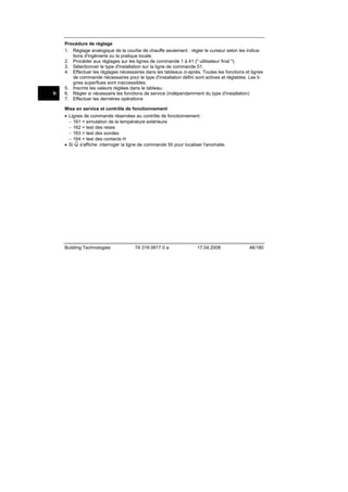 fr

Procédure de réglage
1. Réglage analogique de la courbe de chauffe seulement : régler le curseur selon les indications d'ingénierie ou la pratique locale.
2. Procéder aux réglages sur les lignes de commande 1 à 41 (" utilisateur final ").
3. Sélectionner le type d'installation sur la ligne de commande 51.
4. Effectuer les réglages nécessaires dans les tableaux ci-après. Toutes les fonctions et lignes
de commande nécessaires pour le type d'installation défini sont actives et réglables. Les lignes superflues sont inaccessibles.
5. Inscrire les valeurs réglées dans le tableau.
6. Régler si nécessaire les fonctions de service (indépendamment du type d'installation)
7. Effectuer les dernières opérations
Mise en service et contrôle de fonctionnement
• Lignes de commande réservées au contrôle de fonctionnement :
− 161 = simulation de la température extérieure
− 162 = test des relais
− 163 = test des sondes
− 164 = test des contacts H
• Si s'affiche: interroger la ligne de commande 50 pour localiser l'anomalie.

Building Technologies

74 319 0617 0 a

17.04.2008

46/180

 