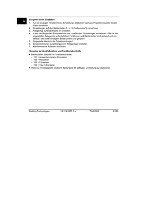 de

Vorgehen beim Einstellen
1. Nur bei analoger Heizkennlinien-Einstellung: „Stäbchen” gemäss Projektierung oder lokaler
Praxis einstellen
2. Einstellungen auf den Bedienzeilen 1…41 („Endbenutzer”) vornehmen
3. Anlagentyp auf Bedienzeile 51 einstellen
4. In der nachfolgenden Parameterliste die zutreffenden Einstellungen vornehmen. Alle für den
eingestellten Anlagentyp erforderlichen Funktionen und Bedienzeilen sind aktiviert und einstellbar; alle nicht benötigten Bedienzeilen sind gesperrt
5. Eingestellte Werte in die Tabelle eintragen!
6. Servicefunktionen (unabhängig vom Anlagentyp) einstellen
7. Abschliessende Arbeiten ausführen
Hinweise zu Inbetriebnahme und Funktionskontrolle

• Bedienzeilen speziell für Funktionskontrolle:
– 161 = Aussentemperatur-Simulation
– 162 = Relaistest
– 163 = Fühlertest
– 164 = Test H-Kontakte
• Wenn im Anzeigefeld erscheint: Bedienzeile 50 abfragen, um Störung zu lokalisieren.

Building Technologies

74 319 0617 0 a

17.04.2008

6/180

 