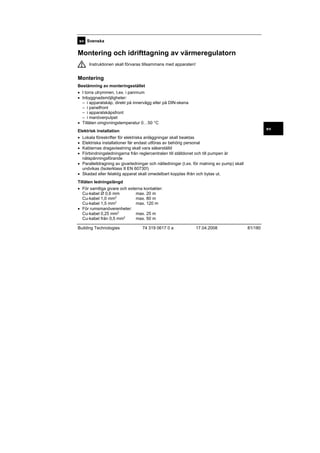sv Svenska

Montering och idrifttagning av värmeregulatorn
Instruktionen skall förvaras tillsammans med apparaten!

Montering
Bestämning av monteringsstället
• I torra utrymmen, t.ex. i pannrum
• Inbyggnadsmöjligheter:
– i apparatskåp, direkt på innervägg eller på DIN-skena
– i panelfront
– i apparatskåpsfront
– i manöverpulpet
• Tillåten omgivningstemperatur 0…50 °C
sv

Elektrisk installation
•
•
•
•

Lokala föreskrifter för elektriska anläggningar skall beaktas
Elektriska installationer får endast utföras av behörig personal
Kablarnas dragavlastning skall vara säkerställd
Förbindningsledningarna från reglercentralen till ställdonet och till pumpen är
nätspänningsförande
• Parallelldragning av givarledningar och nätledningar (t.ex. för matning av pump) skall
undvikas (Isolerklass II EN 60730!)
• Skadad eller felaktig apparat skall omedelbart kopplas ifrån och bytas ut.
Tillåten ledningslängd
• För samtliga givare och externa kontakter:
Cu-kabel Ø 0,6 mm
max. 20 m
max. 80 m
Cu-kabel 1,0 mm2
max. 120 m
Cu-kabel 1,5 mm2
• För rumsmanöverenheter:
max. 25 m
Cu-kabel 0,25 mm2
max. 50 m
Cu-kabel från 0,5 mm2
Building Technologies

74 319 0617 0 a

17.04.2008

81/180

 