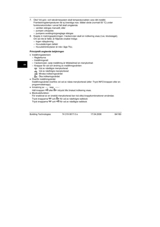 7. Obs! Vid golv- och takvärmesystem skall temperaturvakten vara rätt inställd.
Framledningstemperaturen får ej överstiga max. tillåtet värde (normalt 55 °C) under
funktionskontrollen i annat fall skall omgående:
– ventilen stängas manuellt, eller
– pumpen urkopplas
– pumpens avstängningsreglage stängas
8. Koppla in matningsspänningen. I teckenrutan skall en indikering visas (t.ex. klockslaget).
Om så inte är fallet, är följande orsaker troliga:
– Ingen nätspänning
– Huvudsäkringen defekt
– Huvudströmbrytaren är inte i läge TILL
Principiellt angående betjäningen

sv

• Inställningselement:
– Reglerkurva
– Inställningsratt
– I teckenrutan; varje inställning är tilldeladmed en menykortrad
– Knappar för val och ändring av inställningsvärden:
Val av nästlägre menykortsrad
Val av nästhögre menykortsrad
Minska indikeringsvärdet
Öka indikeringsvärdet
• Överför inställningvärdet:
Inställningsvärdet överförs vid val av nästa menykortsrad (eller: Tryck INFO-knappen eller en
programvalsknapp).
• Inmatning av --.- resp. --:-- :
Håll knappen
eller
intryckt tills önskad indikering visas.
• Blockvalsfunktion:
För snabbval av en enskild menykortsrad kan två olika knappkombinationer användas:
Tryck knapparna
och
för val av nästhögre radblock
Tryck knapparna
och
för val av nästlägre radblock

Building Technologies

74 319 0617 0 a

17.04.2008

84/180

 