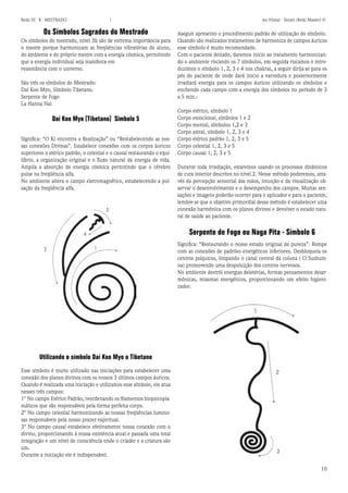 10 
Reiki III - B - MESTRADO  los Vilmar - Sensei (Reiki Master) © 
Os Símbolos Sagrados do Mestrado 
Os símbolos do mestrado, nível 3b são de estrema importância para o mestre porque harmonizam as freqüências vibratórias do aluno, do ambiente e do próprio mestre com a energia cósmica, permitindo que a energia individual seja manifesta em 
ressonância com o universo. 
São três os símbolos do Mestrado: 
Daí Koo Myo, Símbolo Tibetano. 
Serpente de Fogo 
La Hanna Nai 
Daí Koo Myo (Tibetano) Simbolo 5 
Significa: “O Ki encontra a Realização” ou “Restabelecendo as nossas conexões Divinas”. Estabelece conexões com os corpos áuricos superiores o etérico padrão, o celestial e o causal restaurando o equilíbrio, a organização original e o fluxo natural da energia de vida. Amplia a absorção de energia cósmica permitindo que o cérebro pulse na freqüência alfa. 
No ambiente altera o campo eletromagnético, estabelecendo a pulsação da freqüência alfa. 
Aseguir apresento o procedimento padrão de utilização do símbolo: 
Quando são realizados tratamentos de harmoniza de campos áuricos esse símbolo é muito recomendado. 
Com o paciente deitado, daremos inicio ao tratamento harmonizando o ambiente riscando os 7 símbolos, em seguida riscamos e introduzimos o símbolo 1, 2, 3 e 4 nos chakras, a seguir dirija-se para os pés do paciente de onde dará inicio a varredura e posteriormente irradiará energia para os campos áuricos utilizando os símbolos e enchendo cada campo com a energia dos símbolos no período de 3 a 5 min.: 
Corpo etérico, símbolo 1 
Corpo emocional, símbolos 1 e 2 
Corpo mental, símbolos 1,2 e 3 
Corpo astral, símbolo 1, 2, 3 e 4 
Corpo etérico padrão 1, 2, 3 e 5 
Corpo celestial 1, 2, 3 e 5 
Corpo causal 1, 2, 3 e 5 
Durante toda irradiação, estaremos usando os processos dinâmicos de cura interior descritos no nível 2. Nesse método poderemos, através da percepção sensorial das mãos, intuição e da visualização observar o desenvolvimento e o desempenho dos campos. Muitas sensações e imagens poderão ocorrer para o aplicador e para o paciente, lembre-se que o objetivo primordial desse método é estabelecer uma conexão harmônica com os planos divinos e devolver o estado natural de saúde ao paciente. 
Serpente de Fogo ou Naga Pita - Símbolo 6 
Significa: “Restaurando o nosso estado original de pureza”. Rompe com as conexões de padrões energéticos inferiores. Desbloqueia os centros psíquicos, limpando o canal central da coluna ( O Sushumna) promovendo uma despoluição dos centros nervosos. 
No ambiente destrói energias deletérias, formas pensamentos desarmônicas, miasmas energéticos, proporcionando um efeito higienizador. 
Utilizando o símbolo Daí Koo Myo o Tibetano 
Esse símbolo é muito utilizado nas iniciações para estabelecer uma conexão dos planos divinos com os nossos 3 últimos campos áuricos. Quando é realizada uma iniciação e utilizamos esse símbolo, ele atua nesses três campos: 
1° No campo Etérico Padrão, reordenando os filamentos biopsicoplamáticos que são responsáveis pela forma perfeita corpo. 
2° No campo celestial harmonizando as nossas freqüências luminosas responsáveis pela nosso prazer espiritual. 
3° No campo causal estabelece efetivamente nossa conexão com o divino, proporcionando à nossa existência atual e passada uma total integração e um nível de consciência onde o criader e a criatura são um. 
Durante a iniciação ele é indispensável.  