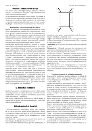 11 
Reiki III - B - MESTRADO  los Vilmar - Sensei (Reiki Master) © 
Utilizando o símbolo Serpente de Fogo 
Esse símbolo possui. uma ampla utilização, entretanto, o mais comum é a sua utilização nas iniciações. A seguir apresento outras formas alternativas à sua aplicação. 
Ao riscar o símbolo 6 (Serpente de Fogo) é formada uma conexão de purificação com os canais energéticos do universo ( as portais interdimensionais entre os vários níveis de consciência e de manifestação.) e os canais energéticos do indivíduo (na coluna vertebral, os canais Ida, Pingala e Shushumna nos neurotransmissores os meridianos). 
Procedimento padrão de utilização do símbolo: 
Quando um paciente se encontra obsedado com influencias vibratórias de origem espiritual, este adota uma conduta obsessiva e geralmente apresenta comportamentos que não são naturalmente dele, essas influências costumam transtornar e trazer desarmonias a sua vida como um todo, social, material, familiar ate na saúde comprometendo a sua integridade. Essas influências ocorrem por que o paciente entra num nível de consciência ressonante a essas vibrações e suas crenças são questionadas e alteradas por tais vibrações. 
Originalmente devemos riscar o símbolo 6 (serpente de fogo) em suas costas (tocando o ombro esquerdo e fazendo um arco sobre a cabeça e tocar o ombro direito, no centro do arco desce riscando ate a base da coluna e tocar na vértebra sacro.). Após esse procedimento preliminar, que pode ser sentado ou deitado, riscar o símbolo I e irradiar por 2 minutos e meio em cada um dos chakras das costas, sendo que para cada chakra, riscar o símbolo 5 no alto da cabeça, o símbolo 2 e 3 para o frontal e o laríngeo, o símbolo 4, 3 e o 2 no cardíaco e nos três últimos o símbolo 2, podendo fazer afirmações que motivem o fortalecimento da vontade, ou apenas mentalizar o fortalecimento do chakra e o seu pronto restabelecimento. Proceder da mesma forma na frente, alterando apenas as afirmações, que nesse caso passam a ser motivadoras dos sentimentos. 
importante: quando riscar o símbolo 6 nas costas do paciente, ele poderá incorporar a personalidade obsessora, nesse momento você fará uma afirmação segura tipo: “Nesse momento, diante das maiores forças harmoniosas do universo, eu ordeno que libere através do perdão este nível de consciência, permitindo que a harmonia física, mental, emocional e espiritual se manifeste neste instante.” e em seguida riscar novamente o símbolo 6 e 1. Na maioria das vezes a energia obsessora pode ser inveja, culpa ou apenas forma pensamento não vindo a provocar uma incorporação. 
La Hanna Nai - Símbolo 7 
Significa: “Acessando os conteúdos do inconsciente”. É um símbolo Tibetano para acessar os registros Akáshicos, permitindo consultar as informações ancestrais energéticas de sentimentos, pensamentos, ações, conhecimentos e experiências. 
Esse símbolo já era conhecido por Mikao Usui antes de resgatar as práticas Reiki. Acredita-se que foi usado para acessar o conhecimento Reiki no monte Kurama. 
Utilizando o símbolo La Hanna Nai 
A finalidade fundamental desse símbolo, descrita acima, é estabelecer um contato com a fonte original de todo conhecimento e registro da humanidade. Esse processo ocorre de forma natural quando usamos o símbolo com o propósito honesto de estabelecer um contato com a fonte original. 
Individualmente o nosso sistema apresenta três níveis, descrito pela Psicologia, que são: Ego; Consciente; Inconsciente. 
Existe ainda um mecanismo de censura que filtra as informações do inconsciente preservando a nossa integridade, sendo formado por conceitos individuais e coletivos de moral. 
O ego é a nossa forma de expressão, o que o mundo percebe de nós, é também a manifestação da nossa personalidade quanto a expressão do nosso conhecimento. 
O consciente são os conteúdos de certeza, conhecimento que brota da alma. 
O inconsciente é a dimensão onde nossa alma experimenta o todo, o absoluto, porém essa dimensão não apresenta limites morais ou éticos, toda manifestação, registros são possíveis. 
Ao utilizarmos o símbolo La Hanna Nai estaremos trazendo à consciência as possibilidades de manifestação das informações contidas no inconsciente. Para podermos compreender essas informações, que muitas vezes aparecem como imagens simbólicas, informações auditivas interiores, devemos nos manter relaxados e isentarmos de julgamentos morais. 
Esse símbolo pode ser usado como preparativo para as iniciações, como método para desvincular o processo de iniciação, auto orientação e outras aplicações que você Mestre poderá desenvolver e experimentar. 
Procedimento padrão de utilização do símbolo: 
Os preparativos preliminares são feitos utilizando um método de harmonização e limpeza dos canais vitais, usando os cinco elementos e as direções (Água - Norte; Madeira - Leste; Fogo - Sul; Terra - Centro; Metal - Oeste.). 
Tomamos uma inspiração profunda para cada elemento e direção, mantendo a percepção focalizando os três canais vitais da coluna vertebral, ao inspirar, o ar percorre os dois canais laterais até a base da coluna, ao reter o ar perceba que o canal central vibra e se enche, até o alto da cabeça, da freqüência do elemento e da direção, ao exalar, o ar sai pelos canais laterais eliminando todas as toxinas e desarmonias . 
Sente-se confortavelmente, faça sete inspirações profundas (para o método Hindu) ou cinco (para o método Tibetano), visualize o símbolo 1 (Choku Rei) à sua frente na altura do Chakra Frontal (método Hindu) e ou no Chakra da Coroa (no método Tibetano ). 
Cada vez que respirar sinta que você esta absorvendo a energia do símbolo e quando expirar sinta que está soltando qualquer sentimento, emoção ou sensação que faça parte do seu conteúdo, pode ser preocupações, questionamentos, cansaço, etc.. 
A seguir, visualize e risque o símbolo 7 La Hanna Nai acima de sua cabeça, a partir desse momento você estabeleceu a conexão com a fonte original de todo conhecimento. Essa conexão pode ser manifesta através do ensinamento de seu mentor pessoal visualizando-o ou recebendo informações clariauditivas (a partir do dialogo interno) proporcionando uma certeza inabalável. 
Após esse processo visualize o símbolo 6 Serpente de Fogo na sua  