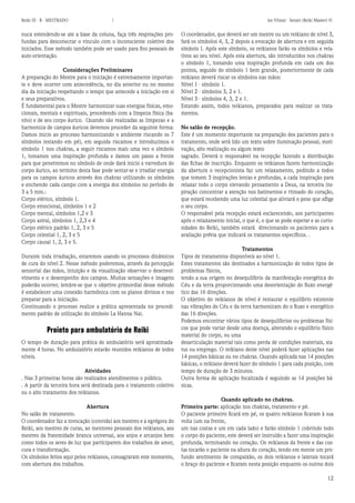 12 
Reiki III - B - MESTRADO  los Vilmar - Sensei (Reiki Master) © 
nuca estendendo-se ate a base da coluna, faça três respirações profundas para desconectar o vinculo com o inconsciente coletivo dos iniciados. Esse método também pode ser usado para fins pessoais de auto-orientação. 
Considerações Preliminares 
A preparação do Mestre para o iniciação é extremamente importante e deve ocorrer com antecedência, no dia anterior ou no mesmo dia da iniciação respeitando o tempo que antecede a iniciação em si e seus preparativos. 
É fundamental para o Mestre harmonizar suas energias físicas, emocionais, mentais e espirituais, procedendo com a limpeza física (banho) e de seu corpo áurico. Quando são realizadas as limpezas e a harmoniza de campos áuricos devemos proceder da seguinte forma: 
Damos inicio ao processo harmonizando o ambiente riscando os 7 símbolos (estando em pé), em seguida riscamos e introduzimos o símbolo 1 nos chakras, a seguir riscamos mais uma vez o símbolo 1, tomamos uma inspiração profunda e damos um passo a frente para que penetremos no símbolo de onde dará inicio a varredura do corpo áurico, ao termino desta fase pode sentar-se e irradiar energia para os campos áuricos através dos chakras utilizando os símbolos e enchendo cada campo com a energia dos símbolos no período de 3 a 5 min.: 
Corpo etérico, símbolo 1. 
Corpo emocional, símbolos 1 e 2 
Corpo mental, símbolos 1,2 e 3 
Corpo astral, símbolos 1, 2,3 e 4 
Corpo etérico padrão 1, 2, 3 e 5 
Corpo celestial 1, 2, 3 e 5 
Corpo causal 1, 2, 3 e 5. 
Durante toda irradiação, estaremos usando os processos dinâmicos de cura do nível 2. Nesse método poderemos, através da percepção sensorial das mãos, intuição e da visualização observar o desenvolvimento e o desempenho dos campos. Muitas sensações e imagens poderão ocorrer, lembre-se que o objetivo primordial desse método é estabelecer uma conexão harmônica com os planos divinos e nos preparar para a iniciação. 
Continuando o processo realize a prática apresentada no procedimento padrão de utilização do símbolo La Hanna Nai. 
Proieto para ambulatório de Reiki 
O tempo de duração para prática de ambulatório será aproximadamente 4 horas. No ambulatório estarão reunidos reikianos de todos níveis. 
Atividades 
. Nas 3 primeiras horas são realizados atendimentos o público. 
. A partir da terceira hora será destinada para o tratamento coletivo ou o alto tratamento dos reikianos. 
Abertura 
No salão de tratamento. 
O coordenador faz a invocação (convida) aos mestres e a egrégora do Reiki, aos mestres de curas, ao mentores pessoais dos reikianos, aos mestres da fratemidade branca universal, aos anjos e arcanjos bem como todos os seres de luz que participarem dos trabalhos de amor, cura e transformação. 
Os símbolos feitos aqui pelos reikianos, consagraram este momento, com abertura dos trabalhos. 
O coordenador, que deverá ser um mestre ou um reikiano de nível 3, fará os símbolos 4, 3, 2 depois a evocação de abertura e em seguida símbolo I. Após este símbolo, os reikianos farão os símbolos e relativos ao seu nível. Após esta abertura, são introduzidos nos chakras o símbolo 1, tomando uma inspiração profunda em cada um dos pontos, seguido do símbolo 1 bem grande, posteriormente de cada reikiano deverá riscar os símbolos nas mãos: 
Nível 1 - símbolo 1. 
Nível 2 - símbolos 3, 2 e 1. 
Nível 3 - símbolos 4, 3, 2 e 1. 
Estando assim, todos reikianos, preparados para realizar os tratamentos. 
No salão de recepção. 
Este é um momento importante na preparação dos pacientes para o tratamento, onde será lido um texto sobre iluminação pessoal, motivação, alto realização ou algum texto 
sagrado. Deverá o responsável na recepção fazendo a distribuição das fichas de inscrição. Enquanto os reikianos fazem harmonização da abertura o recepcionista faz um relaxamento, pedindo a todos que tomem 3 inspirações lentas e profundas, a cada inspiração para relaxar todo o corpo elevando pensamento a Deus, na terceira inspiração concentrar a atenção nos batimentos e ritmado do coração, que estará recebendo uma luz celestial que aliviará o peso que aflige o seu corpo. 
O responsável pela recepção estará esclarecendo, aos participantes após o relaxamento inicial, o que é, o que se pode esperar e as curiosidades do Reiki, também estará direcionando os pacientes para a avaliação prévia que indicará os tratamentos específicos. . 
Tratamentos 
Tipos de tratamentos disponíveis ao nível 1. 
Estes tratamentos são destinados a harmonização de todos tipos de problemas físicos, 
tendo a sua origem no desequilíbrio da manifestação energética do Céu e da terra proporcionando uma desorientação do fluxo energético das 16 direções. 
O objetivo do reikianos de nível é restaurar o equilíbrio existente nas vibrações do Céu e da terra harmonizam do o fluxo e energético das 16 direções. 
Podemos encontrar vários tipos de desequilíbrios ou problemas físicos que pode variar desde uma doença, alterando o equilíbrio físico material do corpo, ou uma 
desarticulação material tais como perda de condições materiais, status ou emprego. O reikiano deste nível poderá fazer aplicações nas 14 posições básicas ou no chakras. Quando aplicada nas 14 posições básicas, o reikiano deverá fazer do símbolo 1 para cada posição, com tempo de duração de 3 minutos. 
Outra forma de aplicação focalizada é seguindo as 14 posições básicas. 
Quando aplicado no chakras. 
Primeira parte: aplicação nos chakras, tratamento e pé. 
O paciente primeiro ficará em pé, os quatro reikianos ficaram à sua volta (um na frente, 
um nas costas e um em cada lado) e farão símbolo 1 cobrindo todo o corpo do paciente, este deverá ser instruído a fazer uma inspiração profunda, terminando no coração. Os reikianos da frente e das costas tocarão o paciente na altura do coração, tendo em mente um profundo sentimento de compaixão, os dois reikianos e laterais tocará o braço do paciente e ficaram nesta posição enquanto os outros dois  