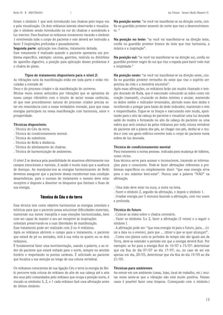 13 
Reiki III - B - MESTRADO  los Vilmar - Sensei (Reiki Master) © 
foram o símbolo 1 que será introduzido nos chakras pelo toque vos e pela visualização. Os dois reikianos laterais observarão e visualização o símbolo sendo introduzido na cor do chakras e acendendo a luz interior. Para finalizar os reikianos novamente riscarão o símbolo 1 envolvendo todo o corpo do paciente e este deverá ser instruído a fazer 3 inspirações profundas e pausadamente. 
Segunda parte: aplicação nos chakras, tratamento deitada. 
Esse tratamento é realizado quando o paciente apresenta um problema especifico, exemplo: ulceras, gastrites, vesícula ou distúrbios do aparelho digestivo, a posição para aplicação desses problemas é o chakra do plexo. 
Tipos de tratamento disponíveis para o nível 2: 
As vibrações sutis da manifestação estão em toda parte e estão vinculadas a vontade de 
Deus e do processo criador e da manifestação do universo. 
Muitas vezes somos seduzidos por vibrações que se aproxima do nosso campo vibratório com o intuito de saciar nossas carências, só que esse procedimento natural do processo criador precisa estar em ressonância com a nossa verdadeira vontade, para que essas energias participem na nossa manifestação com harmonia, amor e prosperidade. 
Técnicas disponíveis: 
. Técnica do Céu da terra. 
. Técnica do condicionamento mental. 
. Técnica do substituto. 
. Técnica do Reiki a distância. 
. Técnica do alinhamento do chakras. 
. Técnica de harmonização de ambientes. 
O nível 2 se destaca pela possibilidade de atuarmos efetivamente nos campos emocionais e mentais. A saúde é muito mais que a ausência de doenças. Ao manipular-nos as energias harmonizantes do Reiki devemos assegurar que o paciente deseja transformar essa condição desarmônicas. para o sucesso do tratamento o mesmo deve estar receptivo e disposto a dissolver os bloqueios que limitam o fluxo de sua energia. 
Técnica do Céu e da terra 
Essa técnica tem como objetivo harmonizar as energias celestiais e telúricas para que o paciente possa solucionar dificuldades materiais, mantendo sua mente tranqüila e suas emoções harmonizadas, bem com ser capaz de manter o seu ser receptivo às inspirações 
celestiais preservando-se a suas liberdades de manifestação. 
Esse tratamento pode ser realizado com 2 ou 4 reikianos. 
Após os reikianos abrirem o campo para o tratamento, o paciente que estará de pé ou sentados, terá à sua volta os quatro ou os dois reikianos. 
É fundamental fazer uma movimentação, usando a palavra, e ao redor do paciente que estará voltado para o norte, sempre no sentido horário e respeitando os pontos cardeais. É solicitado ao paciente que focaliza a sua atenção ao longo de sua coluna vertebral. 
Os reikianos conscientes de sua ligação Céu e terra (a energia do Reiki percorre toda coluna do reikiano do alto de sua cabeça até a sola dos seus pés) comandados pelo reikiano que ocupa a posição norte, é riscado os símbolos 3, 2, e 1 cada reikiano fará uma afirmação antes do último símbolo: 
Na posição norte: “se você vai manifestar-se na direção norte, confia no guardião protetor amarelo do norte que traz o desenvolvimento. “ 
Na posição no leste: “se você vai manifestar-se na direção leste, confia no guardião protetor branco do leste que traz harmonia, a música e a inspiração”. 
Na posição sul: “se você vai manifestar-se na direção sul, confia no guardião protetor negro do sul que traz a espada para banir todo mal e iniqüidade.” 
Na posição oeste: “se você vai manifestar-se na direção oeste, confia no guardião protetor vermelho do oeste que traz o espírito serpentina da vida e a memória ancestral”. 
Após essas afirmações, os reikianos farão um mudra chamado o templo dourado de Buda, que é executado colocando as mãos como em oração (namastê), cruzando os dedos mínimo e anular, mantendo os dedos médio e indicador levantados, abrindo esses dois dedos e recolhendo o polegar para baixo do dedo indicador, mantendo-o reto e emparelhados. Ergue-se os braços e executando este muda, apontando para o alto da cabeça do paciente e visualizar uma luz dourada saído do mudra e formando no alto da cabeça do paciente ou uma esfera que será conduzi da pelos reikianos por toda coluna vertebral do paciente até a planta dos pés, ao chegar nos pés, desfaz-se o mudra e com um gesto esférico envolve todo o corpo do paciente nesta esfera de luz dourada. 
Técnica de condicionamento mental 
Para tratamento a outras pessoas. indicada para mudança de hábitos, como vícios. 
Essa técnica serve para acessar o inconsciente, trazendo as informações para o consciente. Pode-se fazer afirmações referentes a problemas específicos ou simplesmente dizer: “que essa energia sirva para o seu máximo bem-estar”. Nunca usar a palavra “NÃO” na afirmação. 
. Uma mão deve estar na nuca, a outra na testa. 
. Fazer o símbolo 2, seguido da afirmação, e depois o símbolo 1. 
. Irradiar energia por 5 minutos fazendo a afirmação, com voz suave e profunda. 
Técnica do futuro 
. Colocar as mãos sobre o chakra coronário. 
. Fazer os símbolos 3.e 2, fazer a afirmação (3 vezes) e a seguir o símbolo I. 
. A afirmação pode ser: “que essa energia vá para o futuro, para... (citar a data ou o evento), para que ... (dizer o que se quer alcançar)”. 
. Como nos planos sutis os períodos de tempo não são iguais aos da Terra, deve-se estender o período em que a energia deverá fluir. Por exemplo: se for para a energia fluir de 10/07 a 15/07: determinar que ela flua do dia 07/07 ao dia 17/07; ou, no caso de ser em apenas um dia, 20/05, determinar que ela flua do dia 19/05 ao dia 21/05. 
Técnicas para ambientes 
Ao entrar em um ambiente (casas, lojas, local de trabalho, etc.) muitas vezes sente-se que a vibração não está muito positiva. Nesses casos é possível fazer uma limpeza. Começando com o símbolo.l  