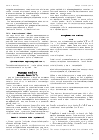 14 
Reiki III - B - MESTRADO  los Vilmar - Sensei (Reiki Master) © 
bem grande, no ambiente todo, fazer o símbolo 1 nos cantos de cada cômodo, cruzando-os. Preparando um envelope com os 3 símbolos do Reiki e uma afirmação: “que nesta casa as energias do universo só se manifestem com compaixão, amor e prosperidade”. 
Para limpeza, harmonização e energização de ambientes utiliza-se a seguinte técnica: 
. Fazer os símbolos 2 e 1 em cada uma das paredes, no teto, no chão, assim como no centro do ambiente - nessa seqüência. 
. Após essa limpeza é possível, ainda, protegê-lo de energias intrusas, fazendo o símbolo 3 no centro do ambiente. 
. A seguir fazer o símbolo 1 em cada canto, cruzando. 
Técnica do alinhamento dos chakras. 
Estas prática, utilizada nível 2, tem como objetivo harmonizar os campos de energia conhecidos como aura, quando desorganizados provocam comportamentos desagradáveis, capazes de interferir na nossa saúde física, exemplo: quando estamos com raiva o nosso campo áurico emocional fica impregnado com partículas eletromagnético nocivas e agressivas ao nosso estado de saúde, interferiu diretamente no bom funcionamento energético do nosso figado. 
Nesta prática o reikianos estará transmitindo a energia ao chakra que por sua vez estará preenchendo o campo áurico com energias de harmonização, para auxiliar o tratamento o reikiano poderá utilizar a luz coloridas ou a sua imaginação criativa para preencher o campo o áurico do paciente com a cor referente ao chakra tratado 
Tipos de tratamento disponíveis para o nível 3a: 
É recomendado as iniciações de cura e cirurgias psíquicas em casos estritamente necessários uma vez a cada 21 dias. 
PROCESSOS INICIÁTICO 
A contração do ponto Hui Yin 
O ponto Hui Yin está localizado entre os genitais e o ânus e a sua contração é indispensável nos processos iniciáticos e nos tratamentos de reiki onde o aplicador esta perdendo a sua energia vital por algum motivo pessoal. 
Quando é realizada uma iniciação ou um tratamento especial de nível 3a em que é necessário uma freqüência de energia KI mais elevada se recomenda contrair esse ponto para que o paciente ou o iniciado possa transmutar os padrões desarmônicos e deletérios em vibrações de alta freqüência capaz de sintonizá-lo com as freqüências do Reiki e ou de cura. Durante essas práticas, ao contrair o ponto Hui Yin, é fechado o sistema para que a energia interna do mestre possa receber e circular a energia Reiki em seu corpo elevando o seu padrão vibratório e assim poder direcionar para os processos de iniciação e ou de cura. 
Para praticar a contração desse ponto, o mestre deve contrair essa área como se estivesse segurando uma flatulência, e deve manter a sustentação ate terminar a iniciação ou o tratamento. Para facilitar, é aconselhável, praticar a contração muscular varias vezes ao dia como exercício para vir a sustentar a contração por longos períodos. 
Inspiracão e Expiracão Violeta (Sopro Violeta) 
a) Contraia o ponto Hui Yin e coloque a língua no céu da boca (no palato duro próximo aos dentes); 
b) Imagine um facho de luz violeta descendo do cosmo, tome uma inspiração profunda e sinta que a inspiração violeta passa internamente pela frente do seu corpo, ao chegar no ponto Hui Yin desce por trás das pernas ate os pés e sobe pela frente ate o ponto Hui Yin, continuando a ascensão ate o alto da cabeça preenchendo todo o cérebro com a inspiração violeta; 
c) Em seguida imagine no centro do seu cérebro a forma do símbolo Dai Koo Myo tibetano envolvido pela luz violeta; 
d) A seguir expire suavemente, liberando com a língua o símbolo 5, que sairá, pela boca, na forma de uma esfera luminosa de cor violeta. Conduza a esfera com o símbolo com as duas mãos tocando no alto da cabeça, 
nas têmporas e na base do cérebro do postulante, visualizando sua decida até a base da coluna. 
A TIVAÇÃO EM TODOS OS NÍVEIS 
Parte 1 
Fazer uma prece estabelecendo que será uma INICIAÇÃO DE NÍVEL 1, 2, ou 3 solicitando a presença dos mestres do Reiki, Mikao Usui, Chujiro Hayashi e Hawayo Takata, além dos seus próprios mentores, espíritos de luz, anjos e arcanjos, e os da(s) pessoa(s) que estiver(em) sendo iniciada(s). Pedir que acompanhem e harmonizem essa iniciação. 
Riscar os símbolos 4 e 1 nas mãos. 
Riscar o símbolo 1 grande na frente do corpo e depois colocá-lo em todos os chakras (sempre repetindo o símbolo e o mantra 3 vezes). 
Riscar os símbolos 7, 6, 5, 4, 3, 2 e 1 no ambiente. 
Com a mão esquerda no ombro da pessoa, fazer o símbolo 6 (o arco por cima da cabeça) e indo até a base da coluna. 
Colocar as mãos no chakra coronário da pessoa, fazer a respiração violeta - contrair o ponto HUI YIN e colocar a língua no céu da boca - então assoprar levemente o símbolo 5 para dentro do chakra coronário, tocando-o, depois conduzi-lo à têmpora e à base da cabeça, repetindo o mantra, uma vez em cada ponto. 
Riscar o símbolo 4 acima da cabeça da pessoa, tocar o chakra coronário, a têmpora e a base da cabeça. 
Trazer suavemente as mãos do iniciando para o topo da cabeça (em forma de prece - namastê). Riscar o símbolo 1 acima das mãos, imaginar o símbolo entrando nelas, e depois penetrando no chakra coronário, tocando as mãos e conduzindo-o à têmpora e à base da cabeça. 
Proceder da mesma forma com os símbolos 5, 4, 3, 2, 1. Levar as mãos de volta à posição original, em forma de prece. 
Parte 2 
Ir para frente da pessoa, levar as mãos em prece até o seu chakra cardíaco, depois para o seu chakra frontal, em seguida traça o símbolo 1 em cima das pontas de cada dedo, depois, abrir as mãos do iniciando, traçar o símbolo 1 e 4 (para o nível 1) acima delas e tocar 3 vezes as palmas das mãos ao falar o mantra. Inserir os símbolos 4 e 1 nos chakras cardíaco, laríngeo e frontal. Do frontal, leva-se o símbolo arrastando-o até o coronário. 
Para os outros níveis, proceder da mesma forma adicionando os sím  