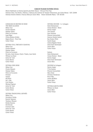 16 
Reiki III - B - MESTRADO  los Vilmar - Sensei (Reiki Master) © 
SISTEMA SEICHIM -1a Linhagem 
Sheik Mohammed 
Osman Brahani - Marat 
Patrick Zeigler 
Tom Seaman 
Faun Parliman 
Phoenix Summerfield 
Daverna Shields Gabriel 
Kay Hudson Wohl 
Sandra Koppe 
Liliana Kilgallen Shenk 
Diane Ruth Shewmaker 
Zanon Melo 
Carlos Vilmar 
Sekhem 
Sheik Mohammed 
Osman Brahani - Marat 
Patrick Zeigler 
Diane Ruth Shewmaker 
Zanon Melo 
SEICHIM 2a Linhagem 
Patrick Zeigler 
T’Om Seaman 
Phoenix Summerfield 
Mary Shaw 
Christine Henderson 
Bruce Way 
Ariane McMinn 
Zanon Melo 
Carlos Vilmar 
SISTEMA KARUNA REIKI 
William Lee Rand 
Zanon Melo 
Carlos Vilmar 
CARLOS VILMAR OLIVEIRA SOUZA 
Mestre Habilitado no Sistema Japonês pela Reiki Aliance - USA por Prem Puja 
Sistemas Osho, Usui Ryoho, Tibetano, e Kahuna pelo Instituto de Terapias Vibracionais, por Carlos Morais - CRT: 25008 
Sistemas Seichim Sekhem e Karuna Reiki por Zanon Melo - Swami Sambodhi Majnu - CRT 28.020 
LINHAGEM DE MESTRES DE REIKI 
THE REIKI ALLIANCE 
Mikao Usui 
Chujiro Hayashi 
Hawayo Takata 
Philis Lei Furumoto 
Jupp Hilger 
Chinta Bárbara Strübin 
Regina Kinzer - Prem Puja 
Carlos Vilmar 
SISTEMA USUI, TIBETANO E KAHUNA 
Mikao Usui 
Chujiro Hayashi 
Hawayo Takata 
Philis Lei Furumoto 
Pat Jack, Carlo Farmer, Cherie Prashn, Lean Smith 
William Lee Rand 
Johny De’ Carli 
Carlos Morais 
Carlos Vilmar 
SISTEMA OSHO REIKI 
Mikao Usui 
Chujiro Hayashi 
Hawayo Takata 
Philis Lei Furumoto 
Premjuk 
Upsana 
Raj Petter 
Jay J. Falk 
Lore Pantlen 
Michael Prgomet 
Johny De’ Carli 
Carlos Morais 
Carlos Vilmar 
SISTEMA TRADICIONAL JAPONÊS 
Mikao Usui 
Zyuzaburo Ushida 
Kanichi Taketomi 
Toyokazu Wanami 
Kimiko Koyama 
Dói Hiroshi 
Fuminori Aoki 
Johny De’ Carli 
Carlos Morais 
Carlos Vilmar  