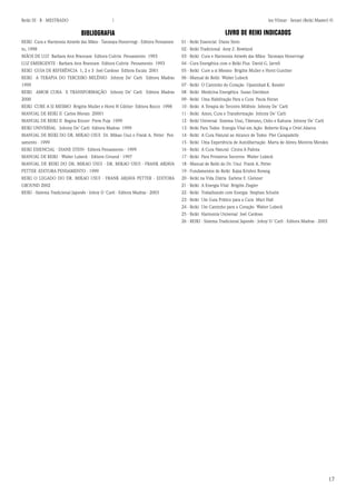 17 
Reiki III - B - MESTRADO  los Vilmar - Sensei (Reiki Master) © 
BIBLIOGRAFIA 
REIKI Cura e Harmonia Através das Mãos - Tanmaya Honervogt - Editora Pensamento, 1998 
MÃOS DE LUZ Barbara Ann Brannam Editora Cultrix Pensamento 1993 
LUZ EMERGENTE - Barbara Ann Brannam Editora Cultrix Pensamento 1993 
REIKI GUIA DE REFERÊNCIA 1, 2 e 3 Joel Cardoso Editora Escala 2001 
REIKI A TERAPIA DO TERCEIRO MILÊNIO Johnny De’ Carli Editora Madras 1999 
REIKI AMOR CURA E TRANSFORMAÇÃO Johnny De’ Carli Editora Madras 2000 
REIKI CURE A SI MESMO Brigitte Muller e Horst H Gûther Editora Rocco 1998 
MANUAL DE REIKI II Carlos Morais 20001 
MANUAL DE REIKI II Regina Kinzer Prem Puja 1999 
REIKI UNIVERSAL Johnny De’ Carli Editora Madras 1999 
MANUAL DE REIKI DO DR. MIKAO USUI Dr. Mikao Usui e Frank A. Petter Pensamento - 1999 
REIKI ESSENCIAL - DIANE STEIN - Editora Pensamento - 1999 
MANUAL DE REIKI - Walter Lubeck - Editora Ground - 1997 
MANUAL DE REIKI DO DR. MIKAO USUI - DR. MIKAO USUI - FRANK ARJAVA PETTER -EDITORA PENSAMENTO - 1999 
REIKI O LEGADO DO DR. MIKAO USUI - FRANK ARJAVA PETTER - EDITORA GROUND 2002 
REIKI - Sistema Tradicional Japonês - Johny D´Carli - Editora Madras - 2003 
LIVRO DE REIKI INDICADOS 
01 - Reiki Essencial Diane Stein 
02 - Reiki Tradicional Amy Z. Rowland 
03 - Reiki Cura e Harmonia Através das Mãos Tanmaya Honervogt 
04 - Cura Energética com o Reiki Plus David G. Jarrell 
05 - Reiki Cure a si Mesmo Brigitte Muller e Horst Gunther 
06 - Manual de Reiki Walter Lubeck 
07 - Reiki O Caminho do Coração Upanishad K. Kessler 
08 - Reiki Medicina Energética Susan Davidson 
09 - Reiki Uma Habilitação Para a Cura Paula Horan 
10 - Reiki A Terapia do Terceiro Milênio Johnny De`Carli 
11 - Reiki Amor, Cura e Transformação Johnny De`Carli 
12 - Reiki Universal Sistema Usui, Tibetano, Osho e Kahuna Johnny De`Carli 
13 - Reiki Para Todos Energia Vital em Ação Roberto King e Oriel Abarca 
14 - Reiki A Cura Natural ao Alcance de Todos Píer Campadello 
15 - Reiki Uma Experiência de Autolibertação Marta de Abreu Moreira Mendes 
16 - Reiki A Cura Natural Cinira A Pallota 
17 - Reiki Para Primeiros Socorros Walter Lubeck 
18 - Manual de Reiki do Dr. Usui Frank A. Petter 
19 - Fundamentos de Reiki Kajsa Krishni Borang 
20 - Reiki na Vida Diária Earlene F. Gleisner 
21 - Reiki A Energia Vital Brigitte Ziegler 
22 - Reiki Trabalhando com Energia Stephan Schulte 
23 - Reiki Um Guia Prático para a Cura Mari Hall 
24 - Reiki Um Caminho para o Coração Walter Lubeck 
25 - Reiki Harmonia Universal Joel Cardoso 
26 - REIKI - Sistema Tradicional Japonês - Johny D´Carli - Editora Madras - 2003 