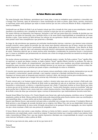 2 
Reiki III - B - MESTRADO los Vilmar - Sensei (Reiki Master) © 
Ao futuro Mestre com carinho 
Em nossa formação como Reikianos. aprendemos que é nossa alma, o nosso eu verdadeiro quem estabelece a comunhão com a Energia Vital Universal, capaz de harmonizar a nossa manifestação em todos os planos. sejam físicos, mentais, emocionais ou espirituais; sendo assim quaisquer que sejam os nossos motivos que nos leve a torna-nos Mestres de Reiki o responsável é o nosso eu verdadeiro. 
Lembrando que um Mestre de Reiki é um ser humano comum que trila a jornada do viver como os seus semelhantes. como tal manifesta a sua existência com o propósito de evoluir e estreitar os laços que nos uni a perfeição divina. 
Em nossas vivências nos deparamos com fraquezas. limitações e com tudo que possa expor-nos a tomadas de decisões que nos aproxime ou nos afaste da comunhão com a perfeição divina e é de nosso inteira responsabilidade as conseqüências de nossas decisões e ações. Como mestres de Reiki devemos nos esforçar em nos aprimorar e decidir com clareza nossos atos, para que esses possam trazer boas conseqüências e que preservem a liberdade. 
Ao longo da vida percebemos que passamos por profundas transformações internas e externas e que estamos numa constante mutação evolutiva, somos capazes de perceber que não somos mais aquele(a) adolescente que já fomos. mesmo que internamente alimentemos o espírito jovial e questionador típico da idade,agimos de modo mais elaborado. Como Mestres de Reiki não será diferente, a cada dia, mês e ano estaremos evoluindo interna e externamente aprimorando cada vez mais o nosso ato de existir. Poderemos observar que os nossos motivos serão reavaliados e reelaborados em momentos futuros e concluiremos que é o nosso eu verdadeiro que permanecendo em sintonia com a fonte de energia primordial nos manterá na evolução tanto pessoal como coletiva. 
Em muitas culturas encontramos o titulo “Mestre” com significando amplo e variado. Na Índia a palavra “Guru” significa Mestre espiritual, ou aquele que dissipa a sombra, no Japão a palavra “Sensei” significa Mestre instrutor ou professor. Em cada um desses lugares o titulo ressalta um comportamento, uma postura onde muitas vezes manifesta uma atitude estereotipada. Ao transpormos esses conceitos culturais para nossa realidade devemos ter em mente que o imprescindível é manter a nossa integridade despidos de mascaras ou personas que posam eclipsar a manifestação do nosso eu verdadeiro. 
O conceito mais coerente que pude observar é a de um homem comum semelhante a todos os demais, destacando-se por seu afã em transmitir o conhecimento, quando solicitado. e por respeitar e preservar a liberdade individual de seus alunos. 
Quaisquer ser humano pode ser preparado para transmitir e praticar o Reiki, não havendo motivas para envaidecimentos, impor regras, dogmas que impeçam que a energia vital universal seja vivênciada ou compartilhada. 
É muito comum para o ser humano querer procurar o melhor e durante todos esses anos em que lecionei o Reiki pude comprovar que a única diferença entre os Mestres de Reiki reside na capacidade de cada um se relacionar com seus alunos e como transmitem o conhecimento, a vivência e a experiência pessoal com o Reiki. É importante lembrar ao futuro Mestre que todos os alunos que por ele for iniciado só estão sendo porque tem que ser. “muitos serão chamados e poucos os escolhidos” saiba que quem escolhe não é o Mestre e nem o aluno mais sim a ordem cósmica evolutiva. Como Mestre pude observar que a simplicidade do Reiki o toma tão eficaz que acrescentar regras e normas só descaracteriza o que tradicionalmente funciona muito bem. 
Quando Sensei Mikao Usui iniciou o Dr. Chujiro Hayashi como Sensei este, após muita pesquisa, contribuiu com as 14 posições ampliando a prática do Reiki. Muitas práticas de Reiki ainda serão desenvolvidas pelos futuros mestres como sua contribuição a essa maravilhosa obra, e o maior mérito está na fonte inspiradora, o próprio Reiki. 
Quanto mais Mestres houver, mais acessível será para todos a comunhão com a energia vital universal. O verdadeiro Mestre de Reiki pertence a uma linhagem de sucessão discipular que se originou com Mikao Usui, este na sua simplicidade iniciava qualquer postulante independente de status social, formação educacional ou de quaisquer forma de segregação, seu único requisito era que o aluno encarasse o Reiki com uma postura de compaixão e amor. 
O futuro Mestre deve estar atento a esses detalhes, informar os limites do Reiki e assumir a responsabilidade de transmitir os ensinamentos com simplicidade, sendo o mais fiel ao original. É importante lembrar que o respeito a todos é uma máxima vivênciada e transmitida por Mikao Usui e que esse respeito representa a liberdade com a responsabilidade de cumprir a sua função como instrutor facilitando a todos a prática do Reiki. 
O Ser de Luz que mora em mim, saúda o ser de luz que mora em ti! 
Namastê 
Carlos Vilmar  