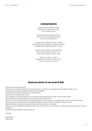 3 
Reiki III - B - MESTRADO  los Vilmar - Sensei (Reiki Master) © 
A INVOCAÇÃO MAGNÍFICA 
Do ponto de Luz na Mente de Deus 
Que flua Luz às mentes dos homens. 
Que a Luz desça à Terra. 
Do ponto de Amor no Coração de Deus 
Que flua Amor aos corações dos homens. 
Que o Cristo retorne à Terra. 
Do centro onde a Vontade de Deus é conhecida 
Que o propósito guie as pequenas vontades dos homens. 
O propósito que os Mestres conhecem e servem. 
Do centro a que chamamos a raça dos homens 
Que se realize o Plano de Amor e de Luz. 
E feche a porta onde se encontra o mal. 
Que a Luz, o Amor e o Poder 
Restabeleçam o Plano Divino sobre a Terra. 
Canalizada por Alice Bailey, de Djwal Khul 
Oração para abertura de uma sessão de Reiki 
Senhor, estou aqui para doar Reiki. 
Envolva-me com um imenso globo dourado de luz protetora e preencha-o com vibrações de positividade, claridade e amor. 
Não deixe que nada venha perturbar ou interromper este trabalho. 
Envie raios de luz do meu chakra base até o centro da Terra. 
Ajude-me a ficar em ligação com a Terra. 
Que a fulgurante luz dourada desça pelo meu chakra coronário, passe pelo meu coração e flua por minhas mãos. 
Aceito totalmente a responsabilidade de ser um canal para este trabalho de luz. 
Ajude-me a ser um canal de empatia e amor incondicional entre eu e a pessoa que vai receber o Reiki. (visualizar um portal de rosas) 
Que eu possa melhor compreender suas realidades, protegendo cada um de nós das energias discordantes do outro. 
Permita-me agora a transmitir as energias de cura das quais precisa para a sua evolução. 
Ajuda-me a manter distanciamento desse processo, para evitar envolver meus sentimentos ou pensamentos pessoais naquilo que estou percebendo. 
Agradeço esta oportunidade de ajudar esta pessoa. 
Namestê! 
Carlos Vilmar 
Reiki Master  