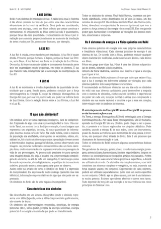 7 
Reiki III - B - MESTRADO  los Vilmar - Sensei (Reiki Master) © 
A LUZ DIVINA 
Reiki é um sistema de irradiação de luz. A razão pela qual o Sistema é tão eficaz consiste no fato de que entre uma das características elementares da luz está na radiância. Deus pode ser considerado, usando uma analogia, como um fóton infinito que cresce contínua e eternamente. O crescimento de Deus como luz não é quantitativo, porque Deus não tem quantidade. O crescimento de Deus é por irradiação que aumenta proporcionalmente ao aumento da irradiação de seres criados por Ele, como o ser humano, por exemplo. 
A LUZ REI 
A luz Rei é criada, cresce também por irradiação. A luz Rei é quase divida. Primeiro porque é criada, e depois, porque se fosse Luz Divina, seria Deus. A luz Rei tem sua fonte na irradiação da Luz Divina. De sua luz há todo um mundo criado e interpenetra formando parte dele em quantidades muito pequenas, em todos os átomos. É luz que transite vida, inteligência par a sustentação da multiplicação da Luz KI 
A LUZ KI 
A luz Ki se movimenta e irradia dependendo da quantidade de eletricidade que a gera. Sendo assim, podemos concluir que a força eletromagnética da Energia Ki surge da vibração biomagnética da Energia Rei que, por sua vez, nutre todo seu poder na infinita fonte de Luz Divina. Esta é a relação básica entre a Luz Divina, a Luz Rei e a Luz Ki. 
O que são símbolos? 
Um símbolo deve ser uma expressão inteligível, fácil de compreender. Expressão de algo com uma representação fácil e clara. Uma carta do Tarot, um arcano (arca, baú) por exemplo, é uma imagem que representa um arquétipo, ou seja, há uma quantidade de informações inscritas numa carta de Tarot. Na idade média, onde a maioria da população era analfabeta, onde apenas os sacerdotes, sábios, etc. sabiam ler, foi criado um sistema para que a população tivesse acesso a determinados dogmas, passagens bíblicas, apenas observando uma imagem. As pinturas medievais e renascentistas são um bom exemplo disso, onde uma obra de arte representava toda uma passagem da vida de um personagem. As pessoas não precisava ler para apreciar uma imagem dessas. Ou seja, o quadro era a representação simbológica de um texto, ou até de todo um evengelho. O tarot surgiu como forma de representar, simbologicamente, arquétipos do inconsciente coletivo, passando assim a mensagem para quem as observa. 
Assim como na arcano do tarot, o símbolo do Reiki é a expressão do inexpressável. Ele expressa de modo análogo (parecido mas não idêntico), informações representativas de algo que não pode ser expressado. 
Os símbolos do Reiki são de uma riqueza incomparável. 
Características dos símbolos 
São desenhados em um sistema ideográfico (onde o símbolo representa uma idéia) Japonês, onde a idéia é representada graficamente, não através de letras. 
Os símbolos são representações resumidas, sintéticas, de energia potencial (REI), idéias-poder, própria da energia universal, energia potencial é a energia armazenada que pode ser transformada. 
Todos os símbolos do sistema Usui Reiki Hyoho, encerram um profundo significado, sendo desenhados no ar com as mãos, um dos veículos da energia KI. Os símbolos do Reiki Usui, são Yantras (símbolos, desenhos) acompanhados de mantras (palavras) que tem o poder e a força potencial da energia vibracional REI. Eles tem grande poder para harmonizar e reorganizar as vibrações dos átomos mentais, emocionais e corporais. 
Os 3 sistemas de energia e a física quântica em Reiki 
Cada sistema quântico de energia tem suas próprias características e freqüência vibracional. Cada sistema quântico de energia é um sistema de luz. De acordo com a física, podemos reduzir qualquer objeto material em moléculas, cada molécula em átomo, cada átomo em fóton. 
Fóton em grego quer dizer luz. Fóton é uma das últimas subpartículas do átomo, segundo a física quântica. 
Através da física Quântica, sabemos que matéria é igual a energia, que é igual a luz. 
Então no sistema Reiki podemos afirmar que tudo que existe é luz; que a luz é energia em diferentes sistemas de vibração; que cada sistema quântico tem suas próprias característica. 
É recomendado ao Reikiano vivenciar no seu dia-a-dia os símbolos do reiki nas suas diversas aplicações, para desenvolver a empatia com o sistema de símbolos, conhecimento científico e experiencial do poder de cada um; intuição mental e afetiva que compreende o símbolo em sua mente racional e intuitiva e que o ama em coração; inter-relação ente os símbolos do sistema. 
O entrelaçamento da Energia REI com a Energia KI no processo de harmonização e cura 
Na Terra, a energia Biomagnética REI está entrelaçada com a Energia Eletromagnética KI. Por causa desse entelaçamento, um ser humano, apoiado na Energia REI do seu cérebro, pode chegar a ver o passado, o presente e o futuro registrados nos Arquivo Akáshico. Pode também, usando a energia Ki de suas mãos, como um instrumento, puxar do Akasha as vivências auto destrutivas de uma pessoa e reverte- las, em qualquer nível, através do Reiki. Este é um processo que chamamos de harmonização e cura. 
Todos os símbolos do Reiki possuem algumas características básicas comuns: 
São geradores de energia; geram poder; transformam energia; protegem; potencializam; harmonizam; limpam negatividades; limpam os efeitos e as conseqüências de bloqueios gerados no passados. Porém cada símbolo tem suas características próprias e específicas, e deverá ser utilizado de acordo. Os símbolos são complementares, e no total consistem um sistema completo e energético, ou seja, aumenta sua força quando usados em conjunto. Dependendo de cada objetivo, poderá ser utilizado separadamente, junto com um outro específico ou no conjunto. O Reiki age no plano causal, por isso é um tratamento muito potente. Existem operadores efetivos e outros nem tanto. Tudo depende da força de sua intenção e de sua vivência nos cinco princípios do Sistema Usui.  