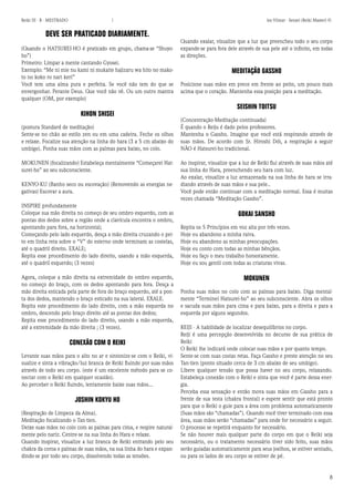 8 
Reiki III - B - MESTRADO  los Vilmar - Sensei (Reiki Master) © 
DEVE SER PRATICADO DIARIAMENTE. 
(Quando o HATSUREI-HO é praticado em grupo, chama-se “Shuyo- ho”) 
Primeiro: Limpar a mente cantando Gyosei. 
Exemplo: “Me ni mie nu kami ni mukaite hajizaru wa hito no makoto no koko ro nari keri” 
Você tem uma alma pura e perfeita. Se você não tem do que se envergonhar. Perante Deus. Que você não vê. Ou um outro mantra qualquer (OM, por exemplo) 
KIHON SHISEI 
(postura Standard de meditação) 
Sente-se no chão ao estilo zen ou em uma cadeira. Feche os olhos e relaxe. Focalize sua atenção na linha do hara (3 a 5 cm abaixo do umbigo). Ponha suas mãos com as palmas para baixo, no colo. 
MOKUNEN (focalizando) Estabeleça mentalmente “Começarei Hatsurei- ho” ao seu subconsciente. 
KENYO-KU (Banho seco ou escovação) (Removendo as energias negativas) Escovar a aura. 
INSPIRE profundamente 
Coloque sua mão direita no começo de seu ombro esquerdo, com as pontas dos dedos sobre a região onde a clavícula encontra o ombro, apontando para fora, na horizontal; 
Começando pelo lado esquerdo, desça a mão direita cruzando o peito em linha reta sobre o “V” do esterno onde terminam as costelas, até o quadril direito. EXALE; 
Repita esse procedimento do lado direito, usando a mão esquerda, até o quadril esquerdo; (3 vezes) 
Agora, coloque a mão direita na extremidade do ombro esquerdo, no começo do braço, com os dedos apontando para fora. Desça a mão direita esticada pela parte de fora do braço esquerdo, até a ponta dos dedos, mantendo o braço esticado na sua lateral. EXALE. 
Repita este procedimento do lado direito, com a mão esquerda no ombro, descendo pelo braço direito até as pontas dos dedos; 
Repita esse procedimento do lado direito, usando a mão esquerda, até a extremidade da mão direita ; (3 vezes). 
CONEXÃO COM O REIKI 
Levante suas mãos para o alto no ar e sintonize-se com o Reiki, visualize e sinta a vibração/luz branca de Reiki fluindo por suas mãos através de todo seu corpo. (este é um excelente método para se conectar com o Reiki em qualquer ocasião). 
Ao perceber o Reiki fluindo, lentamente baixe suas mãos... 
JOSHIN KOKYU HO 
(Respiração de Limpeza da Alma). 
Meditação focalizando o Tan-tien. 
Deixe suas mãos no colo com as palmas para cima, e respire naturalmente pelo nariz. Centre-se na sua linha do Hara e relaxe. 
Quando inspirar, visualize a luz branca de Reiki entrando pelo seu chakra da coroa e palmas de suas mãos, na sua linha do hara e expandindo- se por todo seu corpo, dissolvendo todas as tensões. 
Quando exalar, visualize que a luz que preencheu todo o seu corpo expande-se para fora dele através de sua pele até o infinito, em todas as direções. 
MEDITAÇÃO GASSHO 
Posicione suas mãos em prece em frente ao peito, um pouco mais acima que o coração. Mantenha essa posição para a meditação. 
SEISHIN TOITSU 
(Concentração-Meditação continuada) 
É quando o Reiju é dado pelos professores. 
Mantenha o Gassho. Imagine que você está respirando através de suas mãos. De acordo com Sr. Hiroshi Dói, a respiração a seguir NÃO é Hatsurei-ho tradicional. 
Ao inspirar, visualize que a luz de Reiki flui através de suas mãos até sua linha do Hara, preenchendo seu hara com luz. 
Ao exalar, visualize a luz armazenada na sua linha do hara se irradiando através de suas mãos e sua pele.. 
Você pode então continuar com a meditação normal. Essa é muitas vezes chamada “Meditação Gassho”. 
GOKAI SANSHO 
Repita os 5 Princípios em voz alta por três vezes. 
Hoje eu abandono a minha raiva. 
Hoje eu abandono as minhas preocupações. 
Hoje eu conto com todas as minhas bênçãos. 
Hoje eu faço o meu trabalho honestamente. 
Hoje eu sou gentil com todas as criaturas vivas. 
MOKUNEN 
Ponha suas mãos no colo com as palmas para baixo. Diga mentalmente “Terminei Hatsurei-ho” ao seu subconsciente. Abra os olhos e sacuda suas mãos para cima e para baixo, para a direita e para a esquerda por alguns segundos. 
REIJI - A habilidade de localizar desequilíbrios no corpo. 
Reiji é uma percepção desenvolvida no decurso de sua prática de Reiki 
O Reiki lhe indicará onde colocar suas mãos e por quanto tempo. 
Sente-se com suas costas retas. Faça Gassho e preste atenção no seu Tan-tien (ponto situado cerca de 3 cm abaixo de seu umbigo). 
Libere qualquer tensão que possa haver no seu corpo, relaxando. Estabeleça conexão com o Reiki e sinta que você é parte dessa energia. 
Perceba essa sensação e então mova suas mãos em Gassho para a frente de sua testa (chakra frontal) e espere sentir que está pronto para que o Reiki o guie para a área com problema automaticamente (Suas mãos são “chamadas”). Quando você tiver terminado com essa área, suas mãos serão “chamadas” para onde for necessário a seguir. O processo se repetirá enquanto for necessário. 
Se não houver mais qualquer parte do corpo em que o Reiki seja necessário, ou o tratamento necessário tiver sido feito, suas mãos serão guiadas automaticamente para seus joelhos, se estiver sentado, ou para os lados de seu corpo se estiver de pé.  