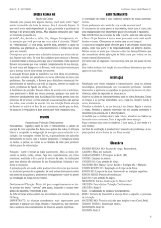 9 
Reiki III - B - MESTRADO  los Vilmar - Sensei (Reiki Master) © 
BYOSEN REIKAN HO 
Exame do Corpo 
Quando uma pessoa tem alguma doença, você pode sentir “algo” sendo transmitido da fonte da doença. Isto é chamado Byosen. O que você sente varia dependendo do tipo, gravidade e qualidade da doença e de pessoa para pessoa. Mas algumas sensações são: “algo se movendo, pulsando ou 
picando”, dor, dormência, calor, frio, cócegas, formigamento, etc. (a sensação que você percebe em suas mãos é chamada “Hibiki” ou “Ressonância”, e você pode, através dela, perceber a causa do problema, sua gravidade, e, conseqüentemente, o tempo que levará para ser tratado). 
O tempo em que a pessoa tem o distúrbio (mesmo que ainda não saiba), Byosen não falha. Se você for cuidadoso para detectar o Byosen, é possível tratar a doença antes que ela se manifeste. Pode aparecer Byosen em pessoas que já se curaram completamente de sua doença. Se você tratar até desaparecer o Byosen, você estará prevenindo para que a doença não se desenvolva novamente. 
A sensação Byosen pode se manifestar na área óbvia do problema, mas pode também ser percebida em locais diferentes da área com problemas. Por exemplo, o Byosen para distúrbios estomacais freqüentemente se manifesta na testa de alguém, vermes na região do nariz, problemas de fígado nos olhos, etc. 
A habilidade de perceber Byosen difere de acordo com o indivíduo, mas praticando o Reiki em outras pessoas, qualquer um pode desenvolver gradualmente essa habilidade.Não tenha pressa com seu processo, dê-se tempo e preste atenção a suas sensações, não apenas nas mãos, mas também de acordo com sua intuição.Preste atenção ao Byosen no início e no final de um tratamento, sendo que, no final, irá ajuda-lo a reequilibrar a aura depois que você trabalhou nela. 
OKUDEN 
Pancadinhas/Pulsação/Deslizamento 
Pancadinhas - Significa bater de leve e ritmicamente o campo de energia Ki com as pontas dos dedos ou a palma das mãos. É útil para liberar a congestão ou estagnação de energia e para estimular a circulação. (na massagem chinesa Tui-na, as pancadinhas são aplicadas diretamente no corpo com o mesmo propósito). O terapeuta utiliza os dedos, a palma, as costas ou as laterais da mão para produzir vários graus de estimulação. 
Pulsação - Abrir e fechar as mãos suavemente. Abra as mãos esticando os dedos, então, relaxe. Faça isto repetidamente, em ritmo constante, emitindo o Ki a partir do centro da mão. As indicações para essa técnica são similares às das Pancadinhas. Estimula e melhora a circulação. 
A pulsação pode ser usada sobre qualquer área do corpo que necessite, incluindo pontos de acupressão. Se você pulsar diretamente sobre um ponto de acupuntura, pode sentir formigamento e calor no ponto ou irradiação ao longo do meridiano. 
Deslizamento/Vibração - Muito útil para congestionamento ou dor. As pontas dos dedos “varrem” para baixo, limpando o campo energético do paciente, removendo a dor. 
As três técnicas acima podem ser encontradas em muitos livros de Qi-Gong. 
IMPORTANTE: As técnicas consideradas mais importantes para aprender e praticar são: Reiji, Byosen e Hatsurei-ho, que representam a essência dos ensinamentos de Usui no aspecto espiritual. 
AUTO TRATAMENTO 
A orientação de praxe é que cuidemos sempre do nosso autotratamento. 
Como poderemos ser canais de cura se não estamos bem? 
O tratamento de outra pessoa é importante, desde que, é claro, não seja negligenciado esse importante passo de autocura e equilíbrio. 
Não interferimos no processo de vida e morte, pois isso cabe apenas a Deus. O que fazemos é tornar esses processos muito mais equilibrados e suaves. Oferecemos os meios para a cura integral. 
A cura em si ninguém pode oferecer, pois é um processo muito mais amplo, onde boa parte é de responsabilidade do próprio doente. Muitas vezes os seres que tratamos estão tão desequilibrados que são necessárias várias aplicações de Reiki para que voltem ao seu estado natural (harmônico). 
Por favor não se enganem. Não fazemos cura por um passe de mágica... 
Que todos tenham real noção da maravilhosa ferramenta que tem agora em suas vidas. 
MEDITAÇÃO 
Meditação com efeito relaxante e harmonizante. Atua no sistema neurológico, proporcionando um relaxamento profundo. Também desenvolve e aprimora a capacidade de projeção da mente e da clarividência, além da expansão da consciência. 
Sente-se ou deite-se confortavelmente com os olhos fechados. Deixe os braços e as pernas estendidos, sem cruzá-los. Respire fundo 3 vezes, lentamente. 
Visualize o símbolo 4, na cor branca, à sua frente. Repita o mantra 3 vezes. Perceba o símbolo entrando em seu chakra coronário e descendo pela coluna, até o chakra básico. 
A medida que o símbolo desce pela coluna, visualize os chakras se tornando mais luminosos. Sinta a expansão dessa energia. 
Faça a mesma coisa com os símbolos 3 (cor azul), 2 (cor verde e 1 (cor violeta) 
Ao final da meditação é possível fazer consulta de problemas. A resposta poderá vir em forma de um filme mental. 
Glossário 
BYOSEN REIKAN HO: Exame do corpo. Ressonância. 
GASSHO: Mãos em namastê. 
GOKAI SANSHO: 5 Princípios do Reiki (3X) 
GYOSEI: Limpeza da mente. 
GYOSHI HO: Cura através do olhar. 
HATSUREI-HO: Hatsu= Gerar. Rei(ki) = Energia. Ho = Método. 
JOSHIN KOKYU HO: Respiração de Limpeza da Alma. 
KENYO-KU: Limpeza da aura. Removendo as energias negativas. 
KIHON SHISEI: Postura de meditação. 
KIKI HO: Cura através do sopro. 
MOKUNEN: Início e finalização do Hatsurei-ho”. 
OKUDEN: Pancadinhas/Pulsação/Deslizamento. 
OKUDEN: Reiki II 
REIJI - A habilidade de localizar desequilíbrios. 
REIJU: Técnica de transmitir a energia Reiki a alguém; o processo de iniciação. 
HATSUREI-HO: Técnica utilizada para ampliar o seu Canal Reiki. 
SEISHIN TOITSU: Respiração violeta. 
SHINPIDEN: Reiki III 
SHODEN: Reiki I  