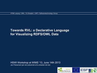 HTWK Leipzig / IMN ; TU Dresden / SMT / Softwaretechnology Group 
Towards RVL: a Declarative Language 
for Visualizing RDFS/OWL Data 
HSWI Workshop at WIMS ‘13, June 14th 2013 
Jan Polowinski (jan dot polowinski at tu-dresden dot de) 
 