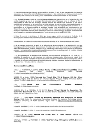 3. Los educadores perciben cambios en su papel en la clase. En vez de ser orienta-dores con todas las
respuestas, se desempeñan como facilitadores que apoyan a los estudiantes en el descubrimiento de los
ambientes y en la construcción de ideas y juicios basados en la información recopilada en esos mundos.
4. En términos generales, la RV de computadora de mesa es más adecuada que la RV inmersiva para una
amplia divulgación y uso de la tecnología. Considerando tanto el hardware como el software, la RV de
computadora de mesa es una tecnología bastante madura. Es también más accesible, lo que resulta
especialmente conveniente en las condiciones de Cuba, dado que el nivel tecnológico básico está disponible ya
en la mayoría de las computadoras personales, sin costo adicional o con un pequeño costo en softwa-re. La
disponibilidad de un número creciente de ambientes virtuales VRML en Internet está promoviendo su uso.
Comparativamente, la RV inmersiva es una tecnología menos madura, con desventajas en áreas como los
displays, la velocidad de reacción de los sistemas y la interacción. La RV inmersiva es también mucho más cara,
con una plataforma básica de hardware y software con un precio no menor que $15,000 USD.
5. Hasta el momento no se dispone de datos que apoyen alguna opinión en materia de efectividad de la
tecnología para el aprendizaje colaborativo o de efectividad económica de la educación basada en la RV.
A las anteriores se pueden adicionar nuevas conclusiones derivadas de las ideas expuestas en este trabajo:
6. No se plantean limitaciones de edad en la aplicación de la tecnología de RV a la educación: con esta
tecnología pueden beneficiarse los alumnos desde el nivel primario hasta el universitario. La tecnología de RV
puede ser especialmente útil en la enseñanza de la Ingeniería y la Arquitectura, en el estudio de fenómenos,
procesos y conceptos de las disciplinas básicas y básicas específicas, el estudio y diseño de “modelos virtuales”
y el entrenamiento mediante ambientes de simulación.
7. Es muy prometedora la perspectiva de establecer vínculos entre las tecnologías de GIS y de RV. La
posibilidad de visualizar y tal vez interactuar con ambientes virtuales creados dinamicamente a partir de la
información manipulada por las bases de datos de los GIS constituye una herramienta poderosa para el estudio
y modelaje de procesos y fenómenos de dimensión espacial, útil para urbanistas, arquitectos, especialistas de
las Geociencias y el medio ambiente, entre otros.
Referencias bibliográficas.
AULD, L. y PANTELIDIS, V. (1998). Virtual Reality and Education Laboratory (VREL). School
of Education, East Carolina University, Greenville, North Carolina.
En http://eastnet.educ.ecu.edu/vr/vrel.htm/.
DODGE, M. y otros (1998). Towards the Virtual City: VR & Internet GIS for Urban
Planning. Página Web del Centre for Advanced Spatial Analysis (CASA). University College
London. En http://www.casa.ucl.ac.uk/ publications/birkbeck/vrcity.html/.
ESRI (1999). Página Web del Environmental Systems Research
Institute en http://www.esri.com/.
HUGHES, CH. E. y MOSHELL, J. M. (1995). Shared Virtual Worlds for Education: The
ExploreNet Experiment. Página Web del Computer Science Department. University of Central
Florida. En http://www.cs.ucf.edu/.
KOTLAS, C. (1996). From Reality to Virtuality: Readings and Resources in Virtual
Reality. MSLS Center for Instructional Technology. Institute for Academic Technology Satellite
Broadcast. University of North Carolina. Página Web en http://www.unc.edu/cit/guides/irg-
32.html/.
Lara’s VR Web Page (1997). En http://www.people.virginia.edu/~lha5w/vr/home.html.
Lara’s VR Web Page (1999). En http://iis.kaist.ac.kr/~leekj/VR/vrsite.html/.
LAURENT, K. W. (1998). Explore the Virtual Side of Earth Science. Página Web
en http://virtual.er.usgs.gov/.
LEMAY, L., COUCH, J. y MURDOCK, K. (1996). Web Workshop 3D Graphics & VRML 2.0. Sams
Publishing.
 