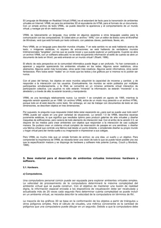 El Lenguaje de Modelaje en Realidad Virtual (VRML) es el estandard de facto para la transmisión de ambientes
virtuales en Internet. VRML es para los ambientes 3D el equivalente de HTML para el formato de un documento.
Con un simple archivo de texto VRML, se puede describir la apariencia y el comportamiento de un mundo
virtual, y navegar por él sin restricciones.
VRML es básicamente un lenguaje, muy similar en algunos aspectos a otros lenguajes usados para la
comunicación con las computadoras. Si Usted abre un archivo “.WRL” con un editor de textos como el WordPad
de Windows, verá que está formado por texto ordinario, con palabras claves, paréntesis, llaves, etc.
Pero VRML es un lenguaje para describir mundos virtuales. Y en este sentido no se está hablando acerca de
texto, o imágenes estáticas, ni siquiera de animaciones; se está hablando de verdaderos mundos
tridimensionales “tangibles”, por los que se puede mover y que puede explorar un participante. Cuando se abre
un archivo VRML con un software adecuado no se está recuperando información al estilo de cuando se abre un
documento de texto en Word: ¡se está entrando en un mundo virtual ! (Roehl, 1996).
El efecto de esta perspectiva en la comunidad informática puede llegar a ser profundo. Ya han comenzado a
aparecer y seguirán apareciendo los ambientes virtuales en las redes. Algunos seran realísticos, otros
abstractos. Algunos serán más funcionales, otros serán más creativos. Algunos serán informativos, otros serán
fantasiosos. Pero todos serán “reales” en un modo que los textos y los gráficos por si mismos no lo podrán ser
nunca.
Con el paso del tiempo, los objetos en esos mundos adquirirán la capacidad de moverse y cambiar, y de
responder a la interacción con los usuarios. Evantualmente, los mundos se verán poblados por múltiples
participantes simultaneamente, y la Web se convertirá en un inmenso ambiente virtual interactivo de
participación colectiva. Los usuarios no sólo estarán “mirando” la información; se estarán “moviendo” a su
alrededor y a través de ella; la estarán tocando y manipulando.
VRML es una tecnología relativamente nueva. La versión 1 se completó en agosto de 1995, mientras la
segunda versión apareció ya en 1996. Un archivo VRML actúa de un modo muy parecido a un archivo HTML,
porque todo en él está descrito como texto. Sin embargo, en vez de trabajar con documentos de texto en dos
dimensiones, se describen objetos en tres dimensiones.
Por supuesto, la pregunta cuya respuesta Usted debe estar esperando es ¿para qué se puede usar todo esto?
VRML puede ser usado en una gran variedad de situaciones. La versión 1.0 de VRML describía escenas
puramente estáticas, lo que significa que resultaba óptimo para producir galerías de arte virtuales y diseñar
maquetas de edificaciones, pero carecía de todo elemento de interacción real. Con el arribo de la versión 2.0, se
dispone de los medios para crear ambientes con objetos que respondan a la interacción de casi cualquier
manera. Se pudiera crear un sistema virtual completo de reservación de pasajes en una aerolinea, o diseñar
una fábrica virtual que controle una fábrica real desde un punto distante, o simplemete diseñar su propio mundo
u hogar virtual para dar rienda suelta a su imaginación e impresionar a sus colegas.
Pero VRML es mucho más que un simple formato de archivo: es una idea, un sueño y un objetivo. Para
comprender la importancia de VRML se necesita tener una visión de todo lo que se puede hacer posible una vez
que la especificación madure y se disponga de hardware y software más potente (Lemay, Couch y Murdock,
1996).
5. Base material para el desarrollo de ambientes virtuales inmersivos: hardware y
software.
5.1. Hardware.
a) Computadoras.
Una computadora personal común puede ser equipada para explorar ambientes virtuales simples.
La velocidad de procesamiento de la computadora determinará la máxima complejidad del
ambiente virtual que se pueda construir. Con el objetivo de mantener una ilusión de realidad
digna, la información espacial enviada a los dispositivos de visualización debe ser recalculada y
actualizada más de 20 veces cada segundo Para determinar cuánta complejidad se puede incluír
en un ambiente virtual, se necesita describir la velocidad de la computadora en términos de RV.
La mayoría de los gráficos 3D se basa en la conformación de los objetos a partir de triángulos u
otros polígonos simples. Para el cálculo de visuales, una métrica conveniente es la cantidad de
polígonos que una computadora puede dibujar en un segundo. Debido a que la computadora debe
 