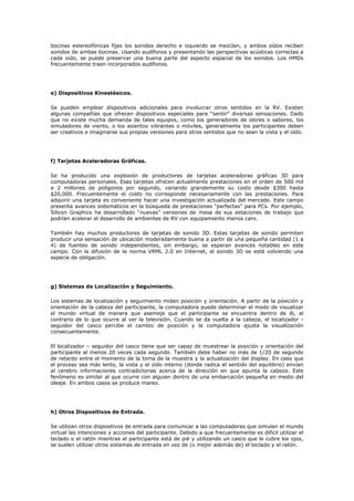 bocinas estereofónicas fijas los sonidos derecho e izquierdo se mezclan, y ambos oídos reciben
sonidos de ambas bocinas. Usando audífonos y presentando las perspectivas acústicas correctas a
cada oido, se puede preservar una buena parte del aspecto espacial de los sonidos. Los HMDs
frecuentemente traen incorporados audífonos.
e) Dispositivos Kinestésicos.
Se pueden emplear dispositivos adicionales para involucrar otros sentidos en la RV. Existen
algunas compañías que ofrecen dispositivos especiales para “sentir” diversas sensaciones. Dado
que no existe mucha demanda de tales equipos, como los generadores de olores o sabores, los
simuladores de viento, o los asientos vibrantes o móviles, generalmente los participantes deben
ser creativos e imaginarse sus propias versiones para otros sentidos que no sean la vista y el oído.
f) Tarjetas Aceleradoras Gráficas.
Se ha producido una explosión de productores de tarjetas aceleradoras gráficas 3D para
computadoras personales. Esas tarjetas ofrecen actualmente prestaciones en el orden de 500 mil
a 2 millones de polígonos por segundo, variando grandemente su costo desde $300 hasta
$20,000. Frecuentemente el costo no corresponde necesariamente con las prestaciones. Para
adquirir una tarjeta es conveniente hacer una investigación actualizada del mercado. Este campo
presenta avances sistemáticos en la búsqueda de prestaciones “perfectas” para PCs. Por ejemplo,
Silicon Graphics ha desarrollado “nuevas” versiones de mesa de sus estaciones de trabajo que
podrían acelerar el desarrollo de ambientes de RV con equipamiento menos caro.
También hay muchos productores de tarjetas de sonido 3D. Estas tarjetas de sonido permiten
producir una sensación de ubicación moderadamente buena a partir de una pequeña cantidad (1 a
4) de fuentes de sonido independientes, sin embargo, se esperan avances notables en este
campo. Con la difusión de la norma VRML 2.0 en Internet, el sonido 3D se está volviendo una
especie de obligación.
g) Sistemas de Localización y Seguimiento.
Los sistemas de localización y seguimiento miden posición y orientación. A partir de la posición y
orientación de la cabeza del participante, la computadora puede determinar el modo de visualizar
el mundo virtual de manera que asemeje que el participante se encuentra dentro de él, al
contrario de lo que ocurre al ver la televisión. Cuando se da vuelta a la cabeza, el localizador -
seguidor del casco percibe el cambio de posición y la computadora ajusta la visualización
consecuentemente.
El localizador – seguidor del casco tiene que ser capaz de muestrear la posición y orientación del
participante al menos 20 veces cada segundo. También debe haber no más de 1/20 de segundo
de retardo entre el momento de la toma de la muestra y la actualización del display. En caso que
el proceso sea más lento, la vista y el oído interno (donde radica el sentido del equilibrio) envían
al cerebro informaciones contradictorias acerca de la dirección en que apunta la cabeza. Este
fenómeno es similar al que ocurre con alguien dentro de una embarcación pequeña en medio del
oleaje. En ambos casos se produce mareo.
h) Otros Dispositivos de Entrada.
Se utilizan otros dispositivos de entrada para comunicar a las computadoras que simulan el mundo
virtual las intenciones y acciones del participante. Debido a que frecuentemente es difícil utilizar el
teclado o el ratón mientras el participante está de pié y utilizando un casco que le cubre los ojos,
se suelen utilizar otros sistemas de entrada en vez de (o mejor además de) el teclado y el ratón.
 