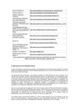 Cosmo Worlds 2.0 http://cosmosoftware.com/download/cw_download.html
Cosmo Code 2.5 http://cosmosoftware.com/download/code.html
Objetos, Modelos y
Texturas
http://cosmosoftware.com/developer/models.html
Herramientas y utilidades
para desarrolladores
http://cosmosoftware.com/developer/utilities.html
VRCreator (download
gratuito) y VRCreator (para
la venta)
http://www.platinum.com/products/appdev/vream/buy_vrc.htm
3D WebMaster (No para
VRML tal como fue definido
aquí, pero si para 3D en la
Web)
http://www.3dwebmaster.com/demo/index.htm
Virtus Concept CAD (No
tiene vesrsión de
evaluación gratuita)
http://www.virtus.com/products/conceptcad.htm
Virtus 4.0
http://www.virtus.com/products/virtus40.htm
ftp://ftp.virtus.com/pub/virtus/win/TestDrve.exe
Virtus 3D Website Builder
(No tiene versión de
evaluación). Sólo exporta
VRML 1.0
http://www.virtus.com/products/3dwb.htm
Caligari True Space 4 http://www.caligari.com
Versión Demo de True
Space 4
http://forms.caligari.com/forms/ts4down.html
Otros paquetes de modelaje 3D poseen algunas capacidades de exportación de archivos
VRML, entre ellos: 3D Studio MAX y Lightwave 3D
6. Aplicaciones de la Realidad Virtual.
A pesar de todas sus limitaciones actuales, la tecnología de la RV está siendo utilizada en muchos
tipos de actividades diferentes. Existen algunas aplicaciones con un éxito impresionante, aún en la
corta vida de esta tecnología.
Los arquitectos estan llevando a sus clientes a pasear por edificaciones que aún no existen en el
mundo real, haciendo cambios interactivamente según sus sugerencias. Los educadores estan
creando tutoriales en aulas que existen sólo dentro de los mundos virtuales de sus computadoras,
y los estan usando para enseñar Biología, Física, Matemática, Química, Historia y Geografía. Los
médicos estan planeando de antemano las operaciones quirúrgicas complejas y los estudiantes de
medicina se estan entrenando con “cadáveres virtuales” y situaciones de emergencia en
“hospitales virtuales”. Los ingenieros y diseñadores laboran conjuntamente de un modo nuevo y
excitante, que resultaba inimaginable hasta hace sólo unos pocos años.
Tal vez el mejor ejemplo de aplicación de la RV al mundo real es el “Proyecto Motorola”, llevado a
cabo por Nina Adams en los Estados Unidos (Roehl, 1996). Este proyecto consiste en la recreación
de una linea de ensamblaje de teléfonos celulares en un ambiente virtual. Como resutado del
experimento se concluyó que los operarios que fueron entrenados en la versión virtual se
desempeñan mejor que aquellos que entrenaron sólo en el objeto real.
Los artistas estan encontrando también un nuevo medio expresivo en la tecnología de RV. Se
crean no sólo esculturas y pinturas estáticas, sino experiencias dinámicas que combinan los
mejores elementos de otras manifestaciones artísticas, incluyendo el cine y el teatro.
 