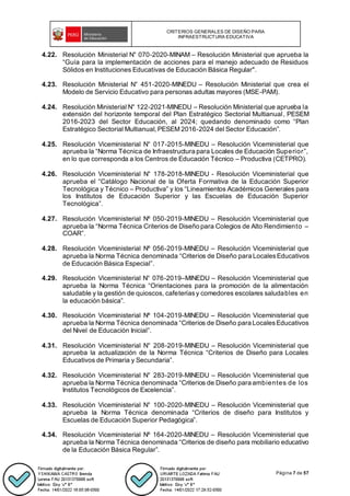 CRITERIOS GENERALES DE DISEÑO PARA
INFRAESTRUCTURA EDUCATIVA
Página 7 de 57
4.22. Resolución Ministerial N° 070-2020-MINAM – Resolución Ministerial que aprueba la
“Guía para la implementación de acciones para el manejo adecuado de Residuos
Sólidos en Instituciones Educativas de Educación Básica Regular".
4.23. Resolución Ministerial N° 451-2020-MINEDU – Resolución Ministerial que crea el
Modelo de Servicio Educativo para personas adultas mayores (MSE-PAM).
4.24. Resolución Ministerial N° 122-2021-MINEDU – Resolución Ministerial que aprueba la
extensión del horizonte temporal del Plan Estratégico Sectorial Multianual, PESEM
2016-2023 del Sector Educación, al 2024; quedando denominado como “Plan
Estratégico Sectorial Multianual, PESEM 2016-2024 del Sector Educación”.
4.25. Resolución Viceministerial N° 017-2015-MINEDU – Resolución Viceministerial que
aprueba la “Norma Técnica de Infraestructura para Locales de Educación Superior”,
en lo que corresponda a los Centros de Educación Técnico – Productiva (CETPRO).
4.26. Resolución Viceministerial N° 178-2018-MINEDU - Resolución Viceministerial que
aprueba el “Catálogo Nacional de la Oferta Formativa de la Educación Superior
Tecnológica y Técnico – Productiva” y los “Lineamientos Académicos Generales para
los Institutos de Educación Superior y las Escuelas de Educación Superior
Tecnológica”.
4.27. Resolución Viceministerial Nº 050-2019-MINEDU – Resolución Viceministerial que
aprueba la “Norma Técnica Criterios de Diseño para Colegios de Alto Rendimiento –
COAR”.
4.28. Resolución Viceministerial Nº 056-2019-MINEDU – Resolución Viceministerial que
aprueba la Norma Técnica denominada “Criterios de Diseño para LocalesEducativos
de Educación Básica Especial”.
4.29. Resolución Viceministerial N° 076-2019–MINEDU – Resolución Viceministerial que
aprueba la Norma Técnica “Orientaciones para la promoción de la alimentación
saludable y la gestión de quioscos, cafeteríasy comedores escolares saludables en
la educación básica”.
4.30. Resolución Viceministerial Nº 104-2019-MINEDU – Resolución Viceministerial que
aprueba la Norma Técnica denominada “Criterios de Diseño para LocalesEducativos
del Nivel de Educación Inicial”.
4.31. Resolución Viceministerial N° 208-2019-MINEDU – Resolución Viceministerial que
aprueba la actualización de la Norma Técnica “Criterios de Diseño para Locales
Educativos de Primaria y Secundaria”.
4.32. Resolución Viceministerial N° 283-2019-MINEDU – Resolución Viceministerial que
aprueba la Norma Técnica denominada “Criterios de Diseño para ambientes de los
Institutos Tecnológicos de Excelencia”.
4.33. Resolución Viceministerial N° 100-2020-MINEDU – Resolución Viceministerial que
aprueba la Norma Técnica denominada “Criterios de diseño para Institutos y
Escuelas de Educación Superior Pedagógica”.
4.34. Resolución Viceministerial Nº 164-2020-MINEDU – Resolución Viceministerial que
aprueba la Norma Técnica denominada “Criterios de diseño para mobiliario educativo
de la Educación Básica Regular”.
 