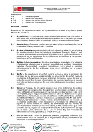 CRITERIOS GENERALES DE DISEÑO PARA
INFRAESTRUCTURA EDUCATIVA
Página 9 de 57
Abreviaturas:
D.S. - Decreto Supremo.
R.M. - Resolución Ministerial.
R.S.G. - Resolución de Secretaría General.
R.V.M. - Resolución Viceministerial.
Artículo 6.- Glosario
Para efectos del presente documento, los siguientes términos tienen el significado que se
expresa a continuación:
6.1. Accesibilidad.- La condición de acceso que presta la infraestructura urbanística y
edificatoria para facilitar la movilidad y el desplazamiento autónomo de las personas
en condiciones de seguridad y funcionalidad, sin importar sus condiciones físicas.
6.2. Alcantarillado.- Sistema de conductossubterráneos utilizado para la recolección y
evacuación de las aguas residuales y pluviales.
6.3. Área de Influencia.- Ámbito de estudio o área donde está la población beneficiaria
del servicio educativo. Para los institutos y escuelas de Educación Superior, está
vinculada a los sectores productivos de la localidad o de la región considerando la
procedencia de los estudiantes, las condiciones de accesibilidad y los que sean
definidos por el Sector Educación.
6.4. Calidad de la infraestructura.- Se refiere al conjunto de propiedadesinherentesa la
infraestructura educativa que le confieren capacidad para satisfacer necesidades
implícitas (funcionalidad, seguridad, habitabilidad, entre otros) o explícitas
(dimensionamiento de los ambientes, entre otros) definidas por el órgano
competente.
6.5. Confort.- En arquitectura, el confort humano se traduce como la sensación de
bienestar de las personas proporcionada por el ambiente. El confort involucra
condiciones de temperatura, humedad ambiental, iluminación, calidad del aire, un
ambiente sonoro libre de ruido y la sensación de seguridad que brinda el espacio
contra las condiciones adversas del entorno inmediato proporcionando un espacio
saludable.
6.6. Comisión Técnica.- Es el órgano colegiado que emite dictámenes de carácter
vinculante para el otorgamiento o denegatoria de una licencia de habilitación urbana
y/o de edificación, en los casos que corresponda, de acuerdo a lo establecido en la
Ley N° 29090, Ley de Regulación de Habilitaciones Urbanas y de Edificaciones y sus
modificatorias. Asimismo, de acuerdo a lo señalado en el Reglamento de Licencias
de Habilitación Urbana y Licencias de Edificación, aprobado con D.S. N° 029-2019-
VIVIENDA, las Comisiones Técnicas, verifican el cumplimiento de los requisitos o
condiciones establecidos en las disposiciones urbanísticas y/o edificatorias que
regulan el predio materia de trámite, de conformidad con las normas de
acondicionamiento territorial y/o desarrollo urbano, el RNE y otras normas que sean
aplicables para el proyecto y/o anteproyecto en consulta. Su funcionamiento se rige
por el Texto Único Ordenado de la Ley Nº 27444, Ley del Procedimiento
Administrativo General, aprobado D.S. Nº 004-2019-JUS.
6.7. Diseño universal.- Diseño de productos, entornos, programas y servicios que
puedan utilizar todas las personas, en la mayor medida posible, sin necesidad de
adaptación ni diseño especializado.
 